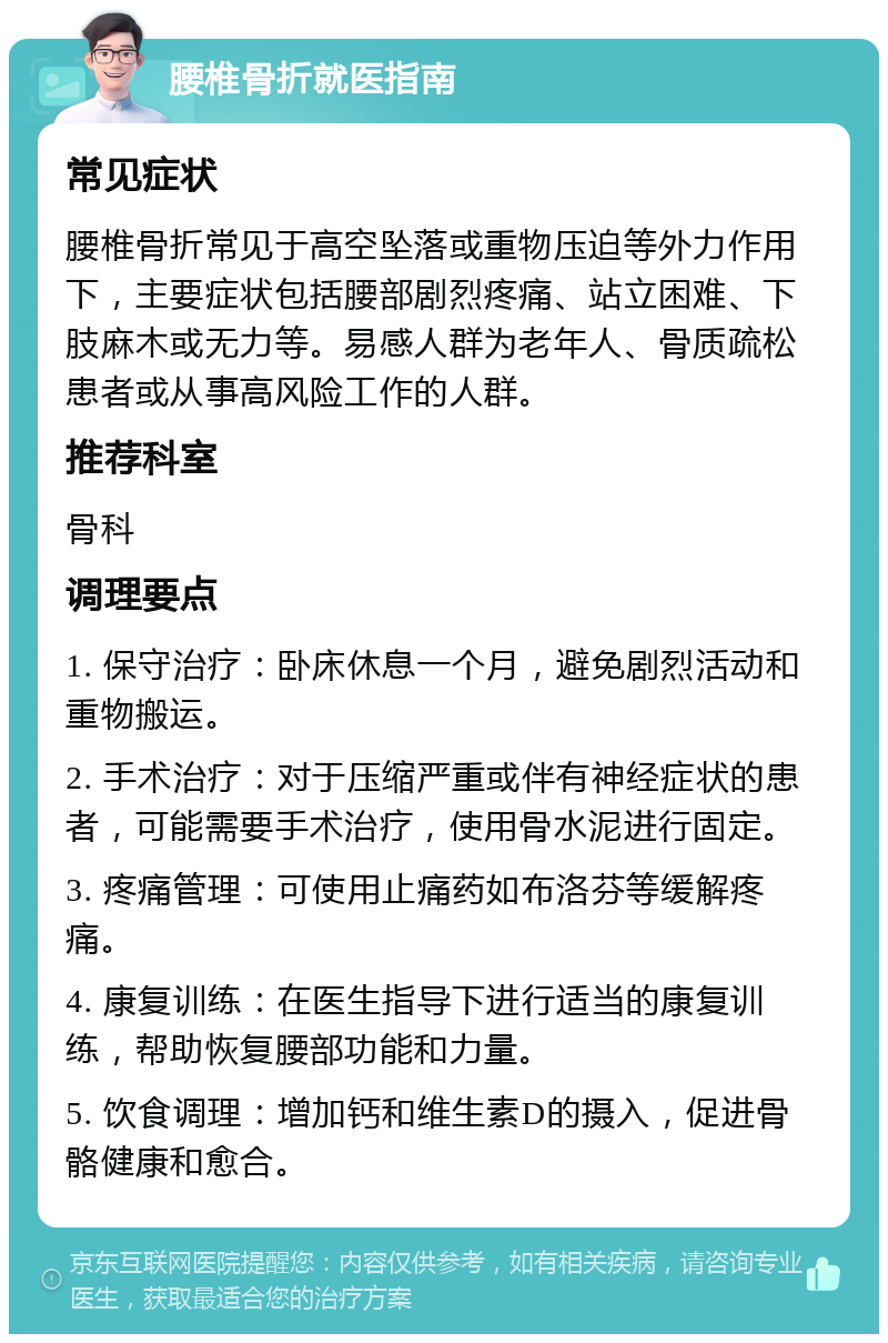 腰椎骨折就医指南 常见症状 腰椎骨折常见于高空坠落或重物压迫等外力作用下，主要症状包括腰部剧烈疼痛、站立困难、下肢麻木或无力等。易感人群为老年人、骨质疏松患者或从事高风险工作的人群。 推荐科室 骨科 调理要点 1. 保守治疗：卧床休息一个月，避免剧烈活动和重物搬运。 2. 手术治疗：对于压缩严重或伴有神经症状的患者，可能需要手术治疗，使用骨水泥进行固定。 3. 疼痛管理：可使用止痛药如布洛芬等缓解疼痛。 4. 康复训练：在医生指导下进行适当的康复训练，帮助恢复腰部功能和力量。 5. 饮食调理：增加钙和维生素D的摄入，促进骨骼健康和愈合。