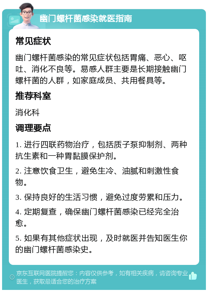 幽门螺杆菌感染就医指南 常见症状 幽门螺杆菌感染的常见症状包括胃痛、恶心、呕吐、消化不良等。易感人群主要是长期接触幽门螺杆菌的人群，如家庭成员、共用餐具等。 推荐科室 消化科 调理要点 1. 进行四联药物治疗，包括质子泵抑制剂、两种抗生素和一种胃黏膜保护剂。 2. 注意饮食卫生，避免生冷、油腻和刺激性食物。 3. 保持良好的生活习惯，避免过度劳累和压力。 4. 定期复查，确保幽门螺杆菌感染已经完全治愈。 5. 如果有其他症状出现，及时就医并告知医生你的幽门螺杆菌感染史。