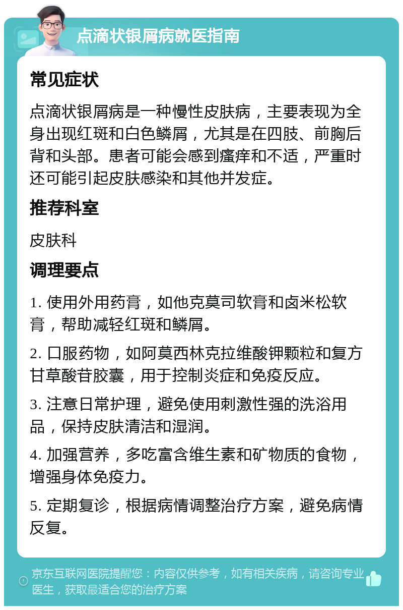 点滴状银屑病就医指南 常见症状 点滴状银屑病是一种慢性皮肤病，主要表现为全身出现红斑和白色鳞屑，尤其是在四肢、前胸后背和头部。患者可能会感到瘙痒和不适，严重时还可能引起皮肤感染和其他并发症。 推荐科室 皮肤科 调理要点 1. 使用外用药膏，如他克莫司软膏和卤米松软膏，帮助减轻红斑和鳞屑。 2. 口服药物，如阿莫西林克拉维酸钾颗粒和复方甘草酸苷胶囊，用于控制炎症和免疫反应。 3. 注意日常护理，避免使用刺激性强的洗浴用品，保持皮肤清洁和湿润。 4. 加强营养，多吃富含维生素和矿物质的食物，增强身体免疫力。 5. 定期复诊，根据病情调整治疗方案，避免病情反复。