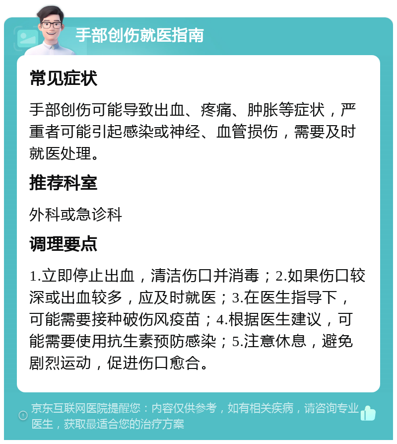 手部创伤就医指南 常见症状 手部创伤可能导致出血、疼痛、肿胀等症状，严重者可能引起感染或神经、血管损伤，需要及时就医处理。 推荐科室 外科或急诊科 调理要点 1.立即停止出血，清洁伤口并消毒；2.如果伤口较深或出血较多，应及时就医；3.在医生指导下，可能需要接种破伤风疫苗；4.根据医生建议，可能需要使用抗生素预防感染；5.注意休息，避免剧烈运动，促进伤口愈合。