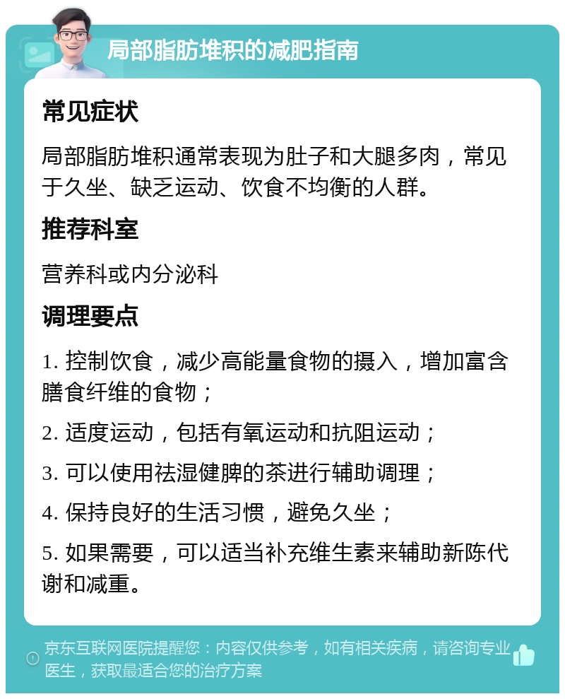 局部脂肪堆积的减肥指南 常见症状 局部脂肪堆积通常表现为肚子和大腿多肉，常见于久坐、缺乏运动、饮食不均衡的人群。 推荐科室 营养科或内分泌科 调理要点 1. 控制饮食，减少高能量食物的摄入，增加富含膳食纤维的食物； 2. 适度运动，包括有氧运动和抗阻运动； 3. 可以使用祛湿健脾的茶进行辅助调理； 4. 保持良好的生活习惯，避免久坐； 5. 如果需要，可以适当补充维生素来辅助新陈代谢和减重。