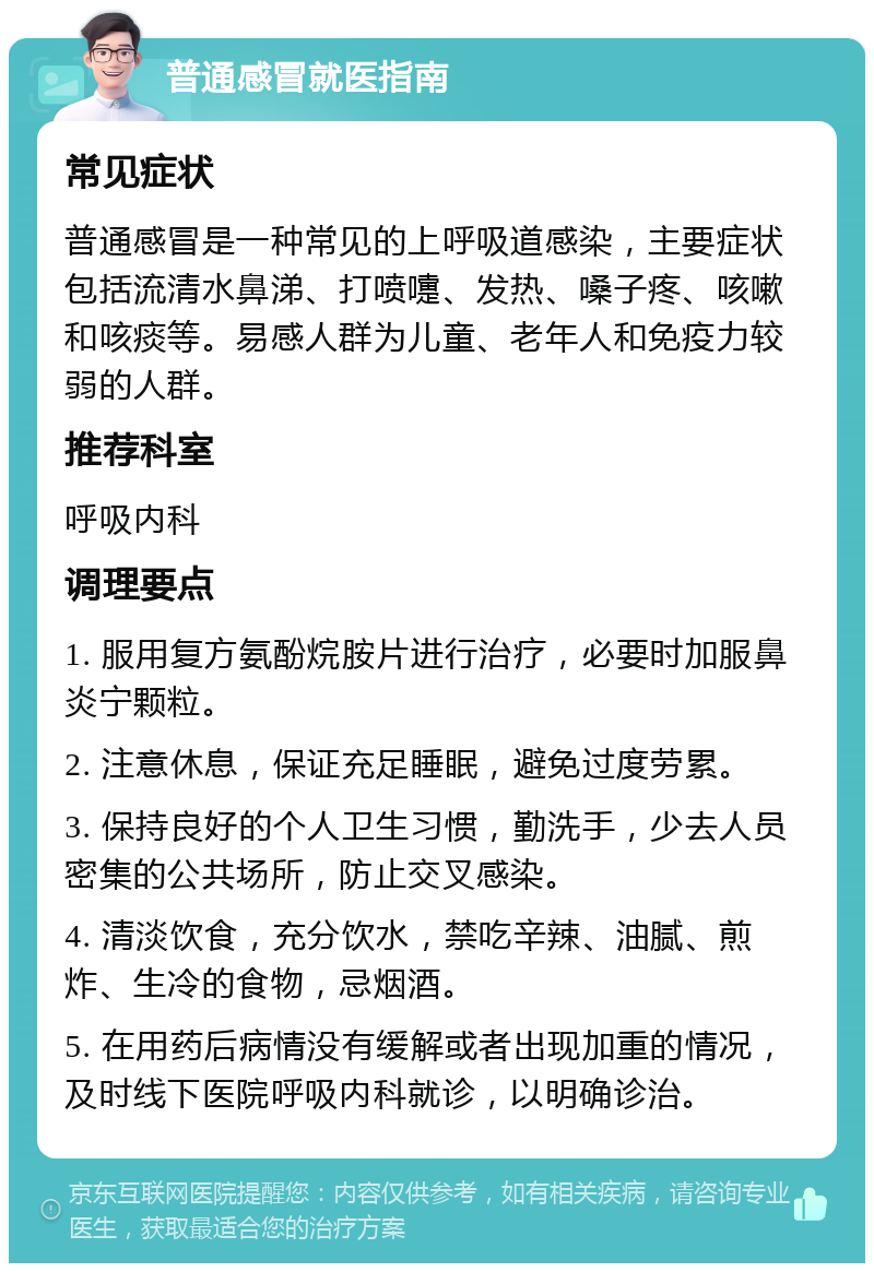 普通感冒就医指南 常见症状 普通感冒是一种常见的上呼吸道感染，主要症状包括流清水鼻涕、打喷嚏、发热、嗓子疼、咳嗽和咳痰等。易感人群为儿童、老年人和免疫力较弱的人群。 推荐科室 呼吸内科 调理要点 1. 服用复方氨酚烷胺片进行治疗，必要时加服鼻炎宁颗粒。 2. 注意休息，保证充足睡眠，避免过度劳累。 3. 保持良好的个人卫生习惯，勤洗手，少去人员密集的公共场所，防止交叉感染。 4. 清淡饮食，充分饮水，禁吃辛辣、油腻、煎炸、生冷的食物，忌烟酒。 5. 在用药后病情没有缓解或者出现加重的情况，及时线下医院呼吸内科就诊，以明确诊治。