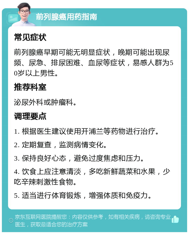 前列腺癌用药指南 常见症状 前列腺癌早期可能无明显症状，晚期可能出现尿频、尿急、排尿困难、血尿等症状，易感人群为50岁以上男性。 推荐科室 泌尿外科或肿瘤科。 调理要点 1. 根据医生建议使用开浦兰等药物进行治疗。 2. 定期复查，监测病情变化。 3. 保持良好心态，避免过度焦虑和压力。 4. 饮食上应注意清淡，多吃新鲜蔬菜和水果，少吃辛辣刺激性食物。 5. 适当进行体育锻炼，增强体质和免疫力。