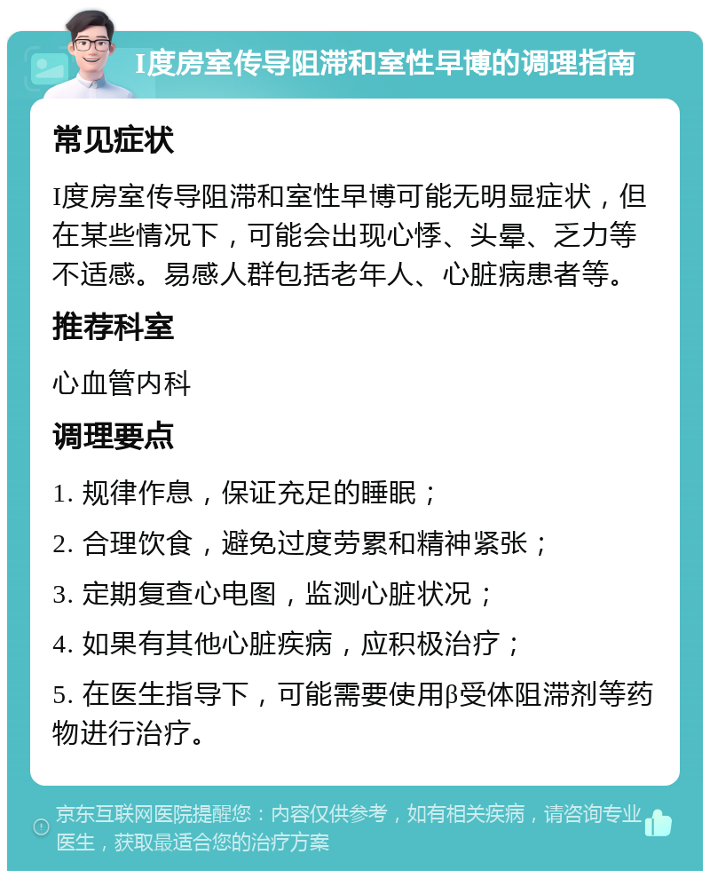 I度房室传导阻滞和室性早博的调理指南 常见症状 I度房室传导阻滞和室性早博可能无明显症状，但在某些情况下，可能会出现心悸、头晕、乏力等不适感。易感人群包括老年人、心脏病患者等。 推荐科室 心血管内科 调理要点 1. 规律作息，保证充足的睡眠； 2. 合理饮食，避免过度劳累和精神紧张； 3. 定期复查心电图，监测心脏状况； 4. 如果有其他心脏疾病，应积极治疗； 5. 在医生指导下，可能需要使用β受体阻滞剂等药物进行治疗。