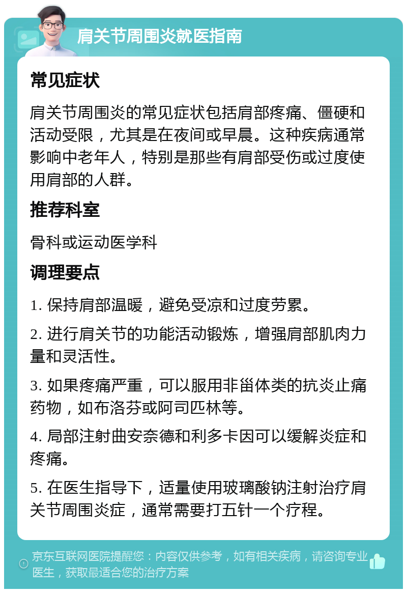 肩关节周围炎就医指南 常见症状 肩关节周围炎的常见症状包括肩部疼痛、僵硬和活动受限，尤其是在夜间或早晨。这种疾病通常影响中老年人，特别是那些有肩部受伤或过度使用肩部的人群。 推荐科室 骨科或运动医学科 调理要点 1. 保持肩部温暖，避免受凉和过度劳累。 2. 进行肩关节的功能活动锻炼，增强肩部肌肉力量和灵活性。 3. 如果疼痛严重，可以服用非甾体类的抗炎止痛药物，如布洛芬或阿司匹林等。 4. 局部注射曲安奈德和利多卡因可以缓解炎症和疼痛。 5. 在医生指导下，适量使用玻璃酸钠注射治疗肩关节周围炎症，通常需要打五针一个疗程。