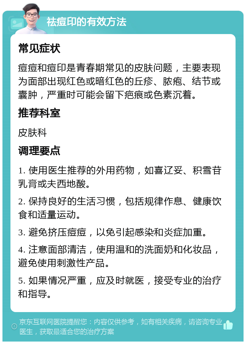 祛痘印的有效方法 常见症状 痘痘和痘印是青春期常见的皮肤问题，主要表现为面部出现红色或暗红色的丘疹、脓疱、结节或囊肿，严重时可能会留下疤痕或色素沉着。 推荐科室 皮肤科 调理要点 1. 使用医生推荐的外用药物，如喜辽妥、积雪苷乳膏或夫西地酸。 2. 保持良好的生活习惯，包括规律作息、健康饮食和适量运动。 3. 避免挤压痘痘，以免引起感染和炎症加重。 4. 注意面部清洁，使用温和的洗面奶和化妆品，避免使用刺激性产品。 5. 如果情况严重，应及时就医，接受专业的治疗和指导。