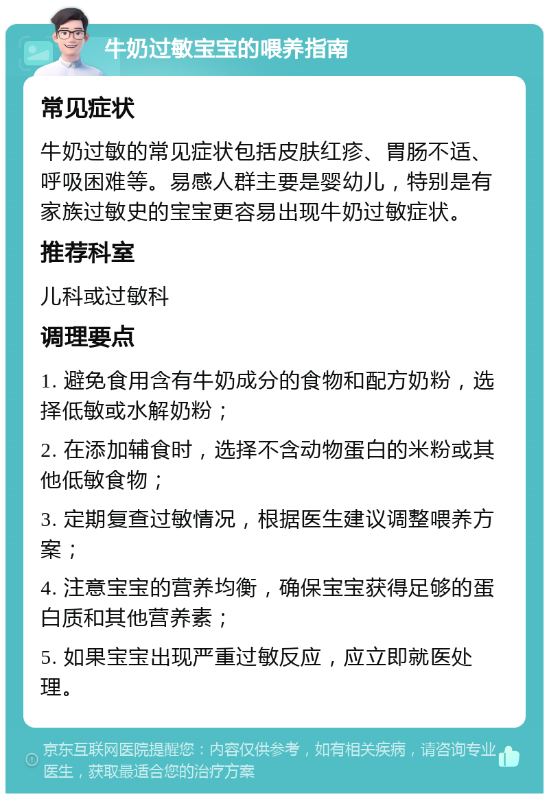 牛奶过敏宝宝的喂养指南 常见症状 牛奶过敏的常见症状包括皮肤红疹、胃肠不适、呼吸困难等。易感人群主要是婴幼儿，特别是有家族过敏史的宝宝更容易出现牛奶过敏症状。 推荐科室 儿科或过敏科 调理要点 1. 避免食用含有牛奶成分的食物和配方奶粉，选择低敏或水解奶粉； 2. 在添加辅食时，选择不含动物蛋白的米粉或其他低敏食物； 3. 定期复查过敏情况，根据医生建议调整喂养方案； 4. 注意宝宝的营养均衡，确保宝宝获得足够的蛋白质和其他营养素； 5. 如果宝宝出现严重过敏反应，应立即就医处理。