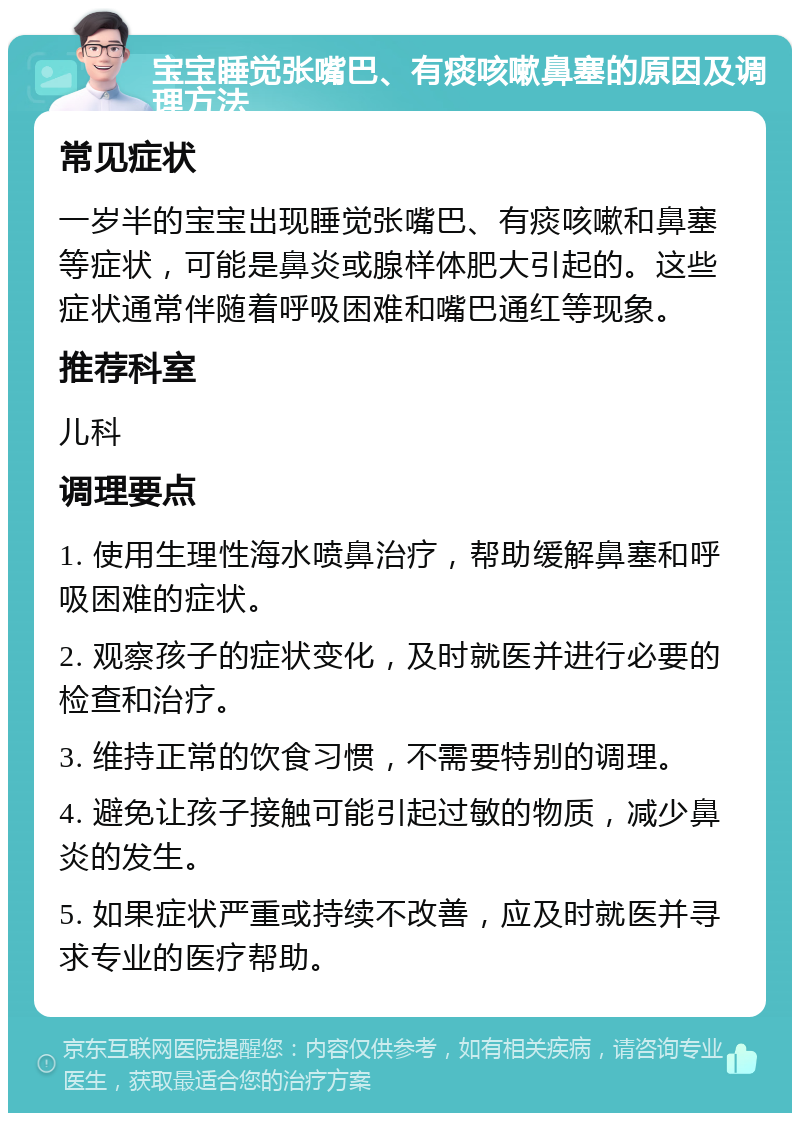 宝宝睡觉张嘴巴、有痰咳嗽鼻塞的原因及调理方法 常见症状 一岁半的宝宝出现睡觉张嘴巴、有痰咳嗽和鼻塞等症状，可能是鼻炎或腺样体肥大引起的。这些症状通常伴随着呼吸困难和嘴巴通红等现象。 推荐科室 儿科 调理要点 1. 使用生理性海水喷鼻治疗，帮助缓解鼻塞和呼吸困难的症状。 2. 观察孩子的症状变化，及时就医并进行必要的检查和治疗。 3. 维持正常的饮食习惯，不需要特别的调理。 4. 避免让孩子接触可能引起过敏的物质，减少鼻炎的发生。 5. 如果症状严重或持续不改善，应及时就医并寻求专业的医疗帮助。