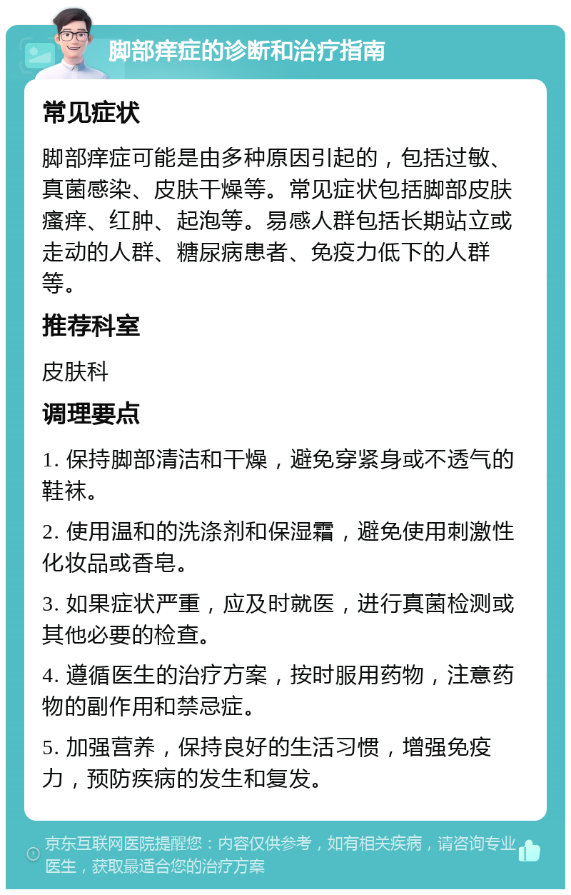 脚部痒症的诊断和治疗指南 常见症状 脚部痒症可能是由多种原因引起的，包括过敏、真菌感染、皮肤干燥等。常见症状包括脚部皮肤瘙痒、红肿、起泡等。易感人群包括长期站立或走动的人群、糖尿病患者、免疫力低下的人群等。 推荐科室 皮肤科 调理要点 1. 保持脚部清洁和干燥，避免穿紧身或不透气的鞋袜。 2. 使用温和的洗涤剂和保湿霜，避免使用刺激性化妆品或香皂。 3. 如果症状严重，应及时就医，进行真菌检测或其他必要的检查。 4. 遵循医生的治疗方案，按时服用药物，注意药物的副作用和禁忌症。 5. 加强营养，保持良好的生活习惯，增强免疫力，预防疾病的发生和复发。