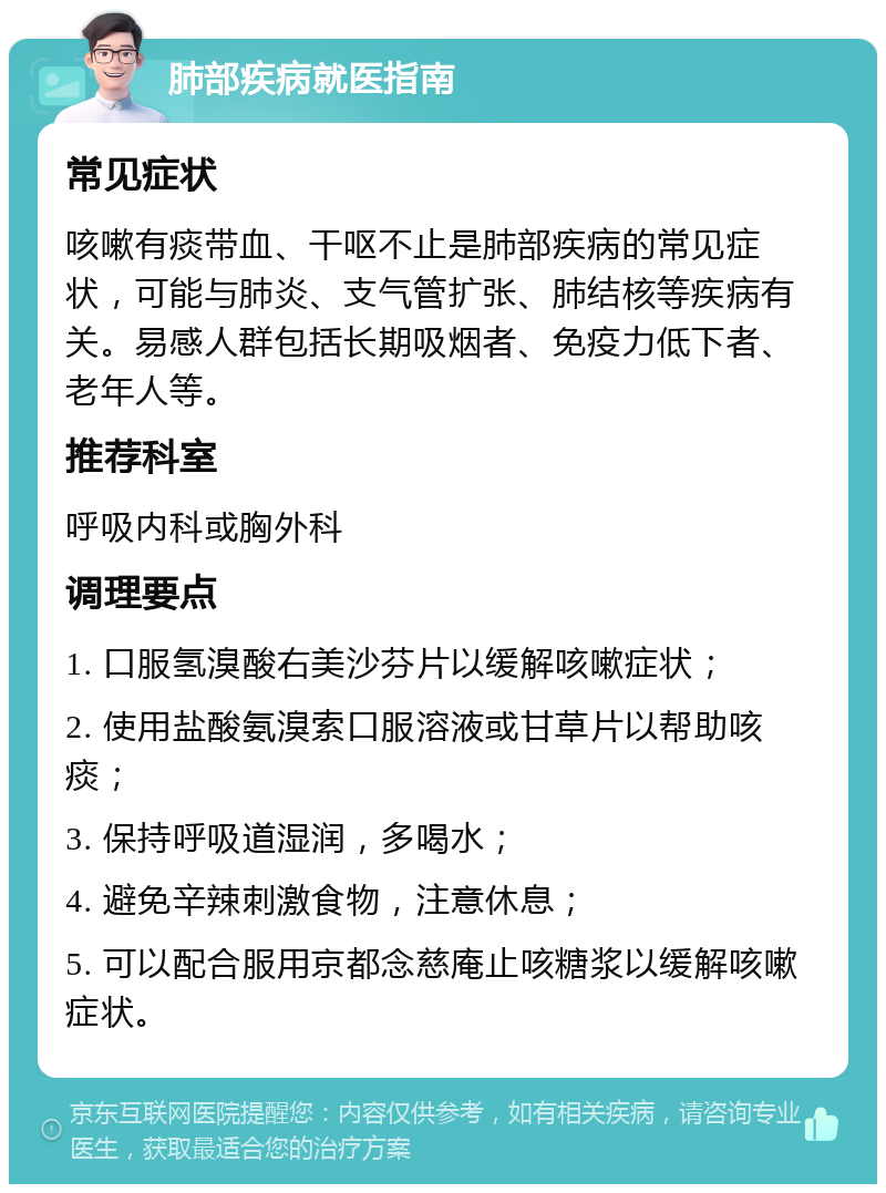 肺部疾病就医指南 常见症状 咳嗽有痰带血、干呕不止是肺部疾病的常见症状，可能与肺炎、支气管扩张、肺结核等疾病有关。易感人群包括长期吸烟者、免疫力低下者、老年人等。 推荐科室 呼吸内科或胸外科 调理要点 1. 口服氢溴酸右美沙芬片以缓解咳嗽症状； 2. 使用盐酸氨溴索口服溶液或甘草片以帮助咳痰； 3. 保持呼吸道湿润，多喝水； 4. 避免辛辣刺激食物，注意休息； 5. 可以配合服用京都念慈庵止咳糖浆以缓解咳嗽症状。