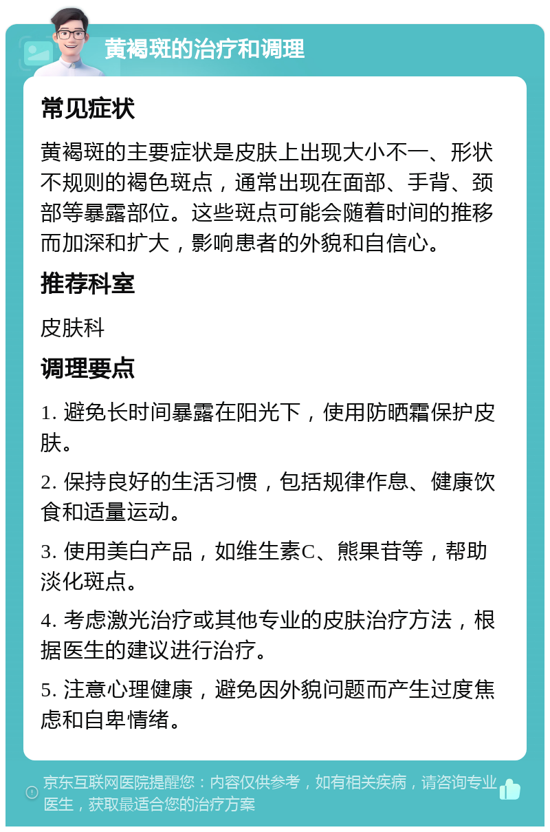 黄褐斑的治疗和调理 常见症状 黄褐斑的主要症状是皮肤上出现大小不一、形状不规则的褐色斑点，通常出现在面部、手背、颈部等暴露部位。这些斑点可能会随着时间的推移而加深和扩大，影响患者的外貌和自信心。 推荐科室 皮肤科 调理要点 1. 避免长时间暴露在阳光下，使用防晒霜保护皮肤。 2. 保持良好的生活习惯，包括规律作息、健康饮食和适量运动。 3. 使用美白产品，如维生素C、熊果苷等，帮助淡化斑点。 4. 考虑激光治疗或其他专业的皮肤治疗方法，根据医生的建议进行治疗。 5. 注意心理健康，避免因外貌问题而产生过度焦虑和自卑情绪。