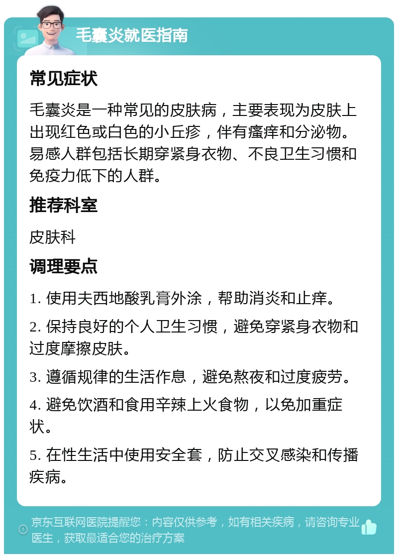 毛囊炎就医指南 常见症状 毛囊炎是一种常见的皮肤病，主要表现为皮肤上出现红色或白色的小丘疹，伴有瘙痒和分泌物。易感人群包括长期穿紧身衣物、不良卫生习惯和免疫力低下的人群。 推荐科室 皮肤科 调理要点 1. 使用夫西地酸乳膏外涂，帮助消炎和止痒。 2. 保持良好的个人卫生习惯，避免穿紧身衣物和过度摩擦皮肤。 3. 遵循规律的生活作息，避免熬夜和过度疲劳。 4. 避免饮酒和食用辛辣上火食物，以免加重症状。 5. 在性生活中使用安全套，防止交叉感染和传播疾病。