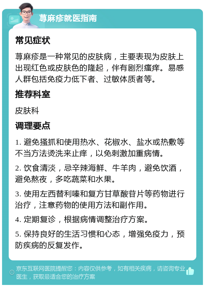 荨麻疹就医指南 常见症状 荨麻疹是一种常见的皮肤病，主要表现为皮肤上出现红色或皮肤色的隆起，伴有剧烈瘙痒。易感人群包括免疫力低下者、过敏体质者等。 推荐科室 皮肤科 调理要点 1. 避免搔抓和使用热水、花椒水、盐水或热敷等不当方法烫洗来止痒，以免刺激加重病情。 2. 饮食清淡，忌辛辣海鲜、牛羊肉，避免饮酒，避免熬夜，多吃蔬菜和水果。 3. 使用左西替利嗪和复方甘草酸苷片等药物进行治疗，注意药物的使用方法和副作用。 4. 定期复诊，根据病情调整治疗方案。 5. 保持良好的生活习惯和心态，增强免疫力，预防疾病的反复发作。