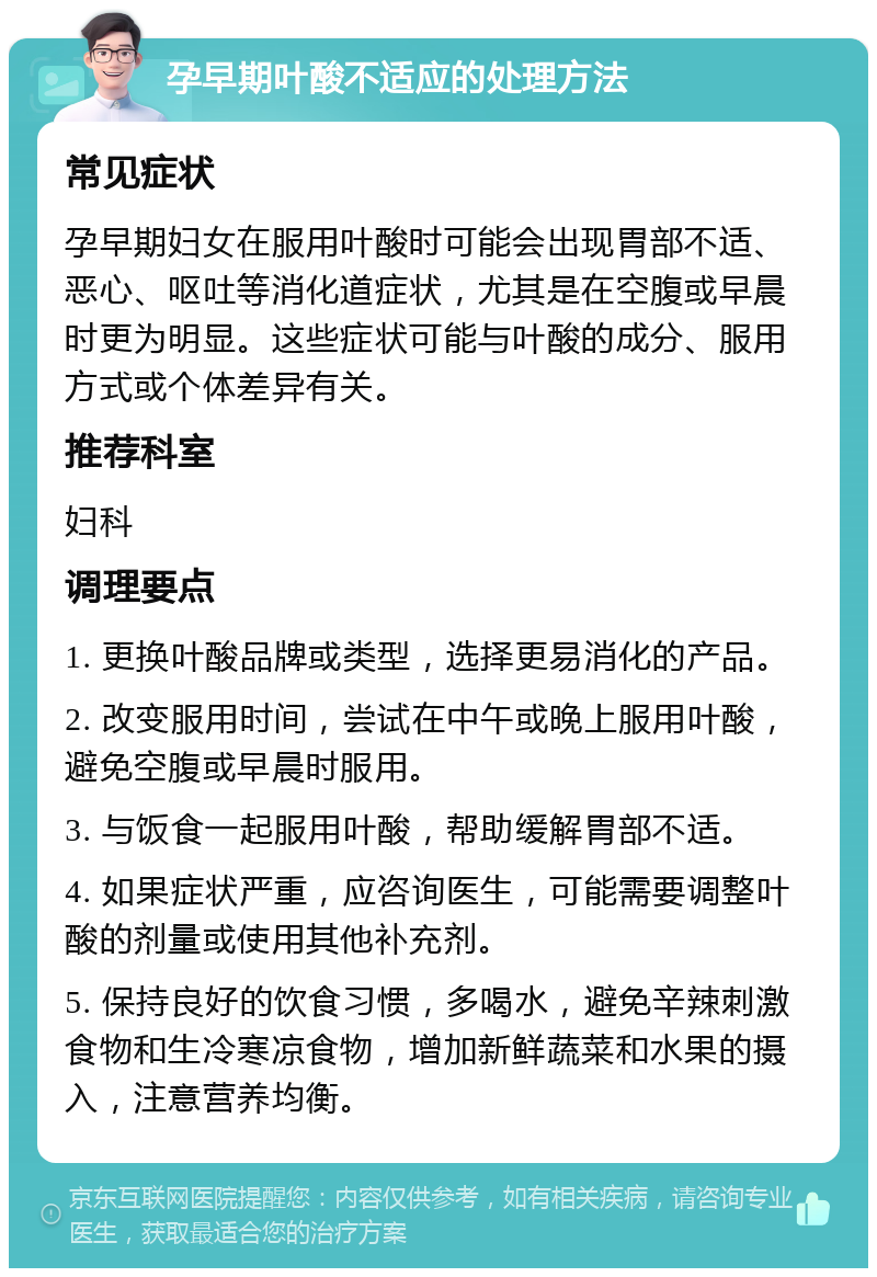 孕早期叶酸不适应的处理方法 常见症状 孕早期妇女在服用叶酸时可能会出现胃部不适、恶心、呕吐等消化道症状，尤其是在空腹或早晨时更为明显。这些症状可能与叶酸的成分、服用方式或个体差异有关。 推荐科室 妇科 调理要点 1. 更换叶酸品牌或类型，选择更易消化的产品。 2. 改变服用时间，尝试在中午或晚上服用叶酸，避免空腹或早晨时服用。 3. 与饭食一起服用叶酸，帮助缓解胃部不适。 4. 如果症状严重，应咨询医生，可能需要调整叶酸的剂量或使用其他补充剂。 5. 保持良好的饮食习惯，多喝水，避免辛辣刺激食物和生冷寒凉食物，增加新鲜蔬菜和水果的摄入，注意营养均衡。