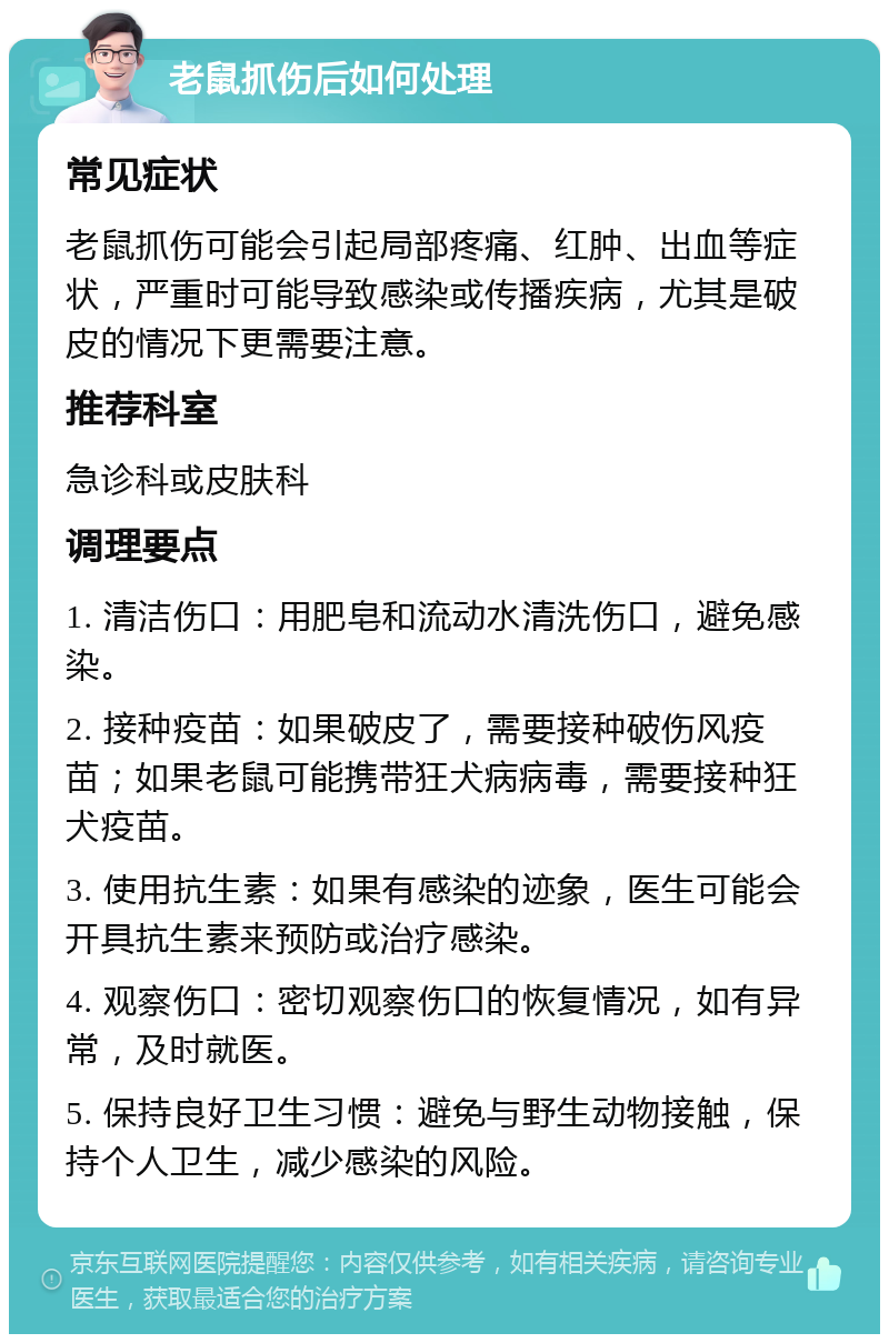 老鼠抓伤后如何处理 常见症状 老鼠抓伤可能会引起局部疼痛、红肿、出血等症状，严重时可能导致感染或传播疾病，尤其是破皮的情况下更需要注意。 推荐科室 急诊科或皮肤科 调理要点 1. 清洁伤口：用肥皂和流动水清洗伤口，避免感染。 2. 接种疫苗：如果破皮了，需要接种破伤风疫苗；如果老鼠可能携带狂犬病病毒，需要接种狂犬疫苗。 3. 使用抗生素：如果有感染的迹象，医生可能会开具抗生素来预防或治疗感染。 4. 观察伤口：密切观察伤口的恢复情况，如有异常，及时就医。 5. 保持良好卫生习惯：避免与野生动物接触，保持个人卫生，减少感染的风险。