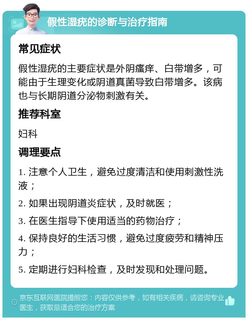 假性湿疣的诊断与治疗指南 常见症状 假性湿疣的主要症状是外阴瘙痒、白带增多，可能由于生理变化或阴道真菌导致白带增多。该病也与长期阴道分泌物刺激有关。 推荐科室 妇科 调理要点 1. 注意个人卫生，避免过度清洁和使用刺激性洗液； 2. 如果出现阴道炎症状，及时就医； 3. 在医生指导下使用适当的药物治疗； 4. 保持良好的生活习惯，避免过度疲劳和精神压力； 5. 定期进行妇科检查，及时发现和处理问题。