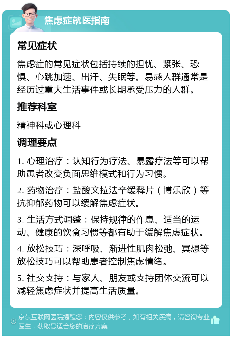 焦虑症就医指南 常见症状 焦虑症的常见症状包括持续的担忧、紧张、恐惧、心跳加速、出汗、失眠等。易感人群通常是经历过重大生活事件或长期承受压力的人群。 推荐科室 精神科或心理科 调理要点 1. 心理治疗：认知行为疗法、暴露疗法等可以帮助患者改变负面思维模式和行为习惯。 2. 药物治疗：盐酸文拉法辛缓释片（博乐欣）等抗抑郁药物可以缓解焦虑症状。 3. 生活方式调整：保持规律的作息、适当的运动、健康的饮食习惯等都有助于缓解焦虑症状。 4. 放松技巧：深呼吸、渐进性肌肉松弛、冥想等放松技巧可以帮助患者控制焦虑情绪。 5. 社交支持：与家人、朋友或支持团体交流可以减轻焦虑症状并提高生活质量。