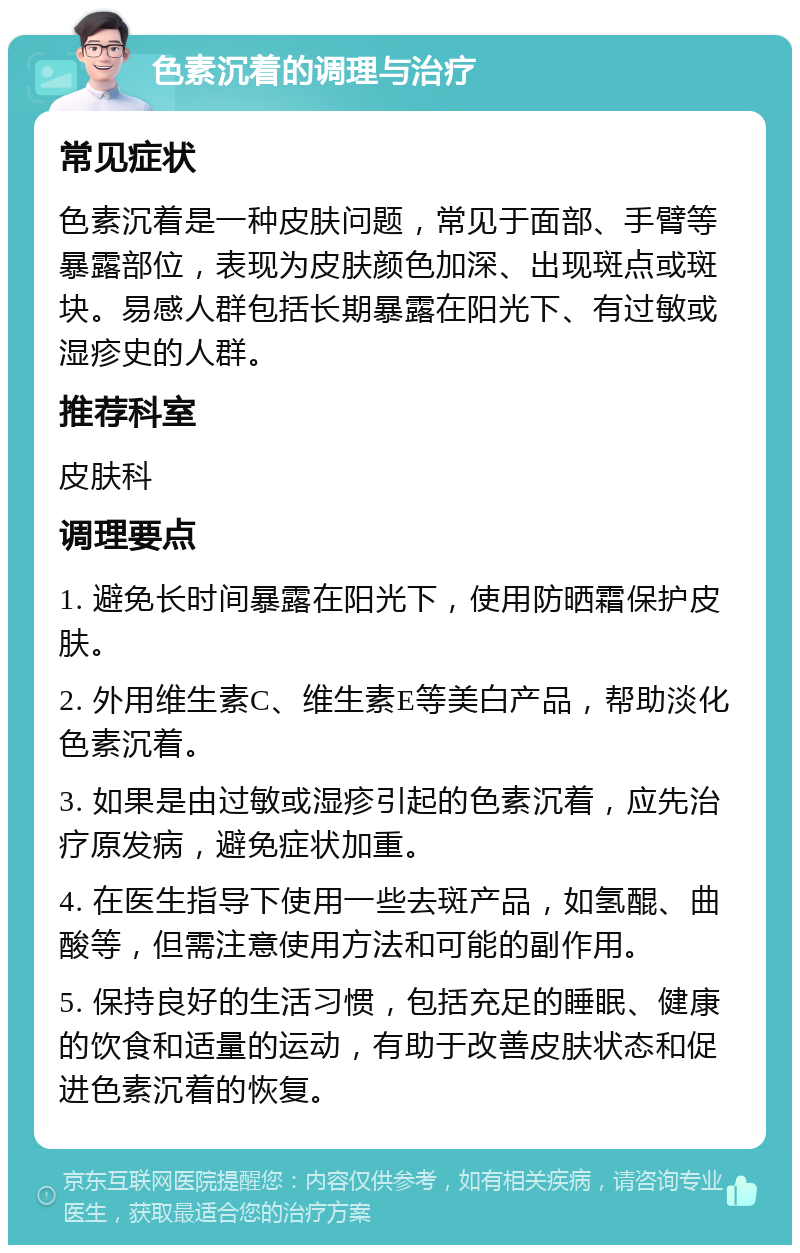 色素沉着的调理与治疗 常见症状 色素沉着是一种皮肤问题，常见于面部、手臂等暴露部位，表现为皮肤颜色加深、出现斑点或斑块。易感人群包括长期暴露在阳光下、有过敏或湿疹史的人群。 推荐科室 皮肤科 调理要点 1. 避免长时间暴露在阳光下，使用防晒霜保护皮肤。 2. 外用维生素C、维生素E等美白产品，帮助淡化色素沉着。 3. 如果是由过敏或湿疹引起的色素沉着，应先治疗原发病，避免症状加重。 4. 在医生指导下使用一些去斑产品，如氢醌、曲酸等，但需注意使用方法和可能的副作用。 5. 保持良好的生活习惯，包括充足的睡眠、健康的饮食和适量的运动，有助于改善皮肤状态和促进色素沉着的恢复。