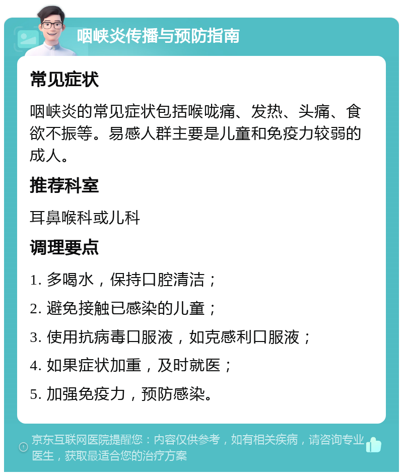 咽峡炎传播与预防指南 常见症状 咽峡炎的常见症状包括喉咙痛、发热、头痛、食欲不振等。易感人群主要是儿童和免疫力较弱的成人。 推荐科室 耳鼻喉科或儿科 调理要点 1. 多喝水，保持口腔清洁； 2. 避免接触已感染的儿童； 3. 使用抗病毒口服液，如克感利口服液； 4. 如果症状加重，及时就医； 5. 加强免疫力，预防感染。