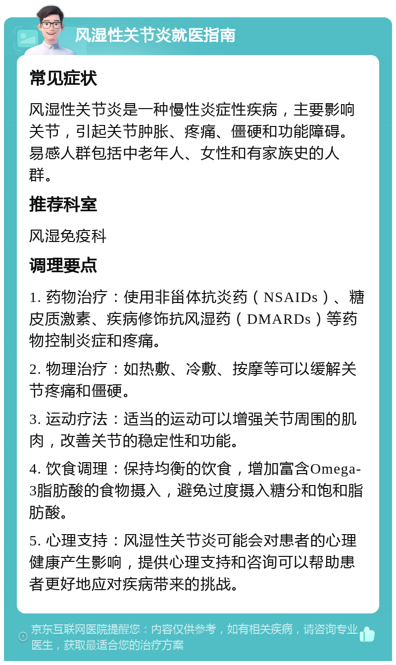 风湿性关节炎就医指南 常见症状 风湿性关节炎是一种慢性炎症性疾病，主要影响关节，引起关节肿胀、疼痛、僵硬和功能障碍。易感人群包括中老年人、女性和有家族史的人群。 推荐科室 风湿免疫科 调理要点 1. 药物治疗：使用非甾体抗炎药（NSAIDs）、糖皮质激素、疾病修饰抗风湿药（DMARDs）等药物控制炎症和疼痛。 2. 物理治疗：如热敷、冷敷、按摩等可以缓解关节疼痛和僵硬。 3. 运动疗法：适当的运动可以增强关节周围的肌肉，改善关节的稳定性和功能。 4. 饮食调理：保持均衡的饮食，增加富含Omega-3脂肪酸的食物摄入，避免过度摄入糖分和饱和脂肪酸。 5. 心理支持：风湿性关节炎可能会对患者的心理健康产生影响，提供心理支持和咨询可以帮助患者更好地应对疾病带来的挑战。