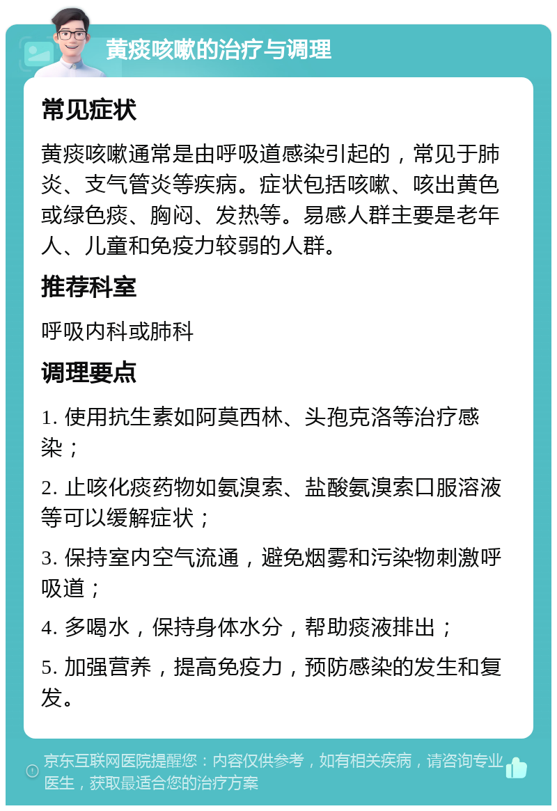 黄痰咳嗽的治疗与调理 常见症状 黄痰咳嗽通常是由呼吸道感染引起的，常见于肺炎、支气管炎等疾病。症状包括咳嗽、咳出黄色或绿色痰、胸闷、发热等。易感人群主要是老年人、儿童和免疫力较弱的人群。 推荐科室 呼吸内科或肺科 调理要点 1. 使用抗生素如阿莫西林、头孢克洛等治疗感染； 2. 止咳化痰药物如氨溴索、盐酸氨溴索口服溶液等可以缓解症状； 3. 保持室内空气流通，避免烟雾和污染物刺激呼吸道； 4. 多喝水，保持身体水分，帮助痰液排出； 5. 加强营养，提高免疫力，预防感染的发生和复发。