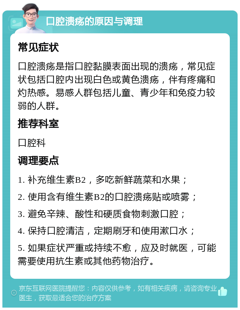 口腔溃疡的原因与调理 常见症状 口腔溃疡是指口腔黏膜表面出现的溃疡，常见症状包括口腔内出现白色或黄色溃疡，伴有疼痛和灼热感。易感人群包括儿童、青少年和免疫力较弱的人群。 推荐科室 口腔科 调理要点 1. 补充维生素B2，多吃新鲜蔬菜和水果； 2. 使用含有维生素B2的口腔溃疡贴或喷雾； 3. 避免辛辣、酸性和硬质食物刺激口腔； 4. 保持口腔清洁，定期刷牙和使用漱口水； 5. 如果症状严重或持续不愈，应及时就医，可能需要使用抗生素或其他药物治疗。