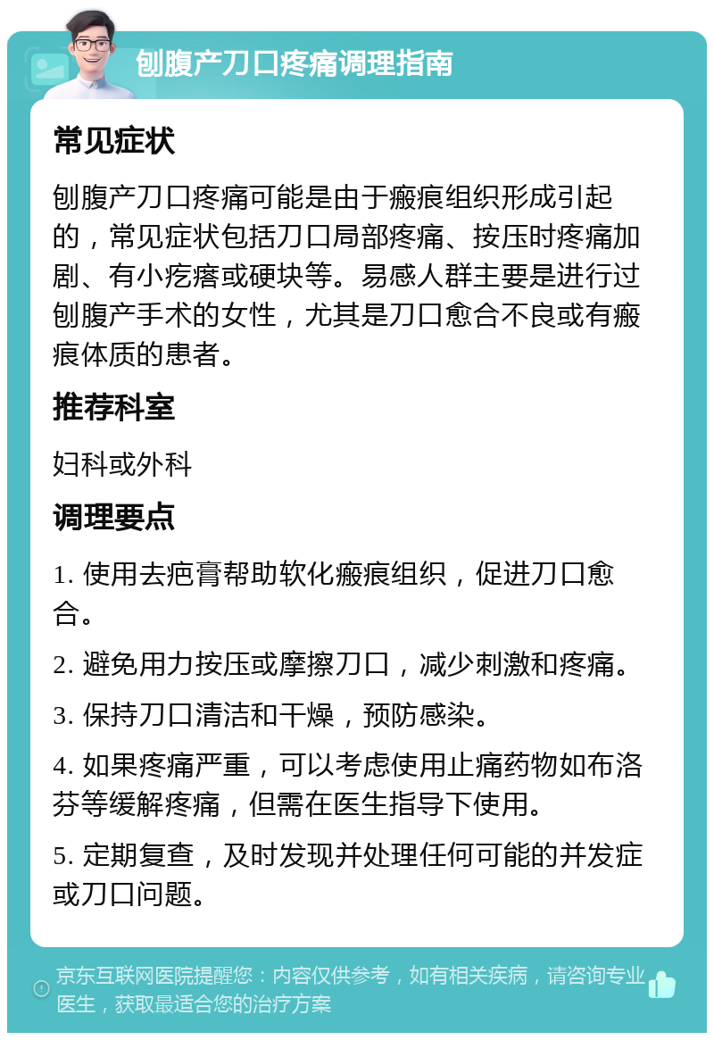 刨腹产刀口疼痛调理指南 常见症状 刨腹产刀口疼痛可能是由于瘢痕组织形成引起的，常见症状包括刀口局部疼痛、按压时疼痛加剧、有小疙瘩或硬块等。易感人群主要是进行过刨腹产手术的女性，尤其是刀口愈合不良或有瘢痕体质的患者。 推荐科室 妇科或外科 调理要点 1. 使用去疤膏帮助软化瘢痕组织，促进刀口愈合。 2. 避免用力按压或摩擦刀口，减少刺激和疼痛。 3. 保持刀口清洁和干燥，预防感染。 4. 如果疼痛严重，可以考虑使用止痛药物如布洛芬等缓解疼痛，但需在医生指导下使用。 5. 定期复查，及时发现并处理任何可能的并发症或刀口问题。