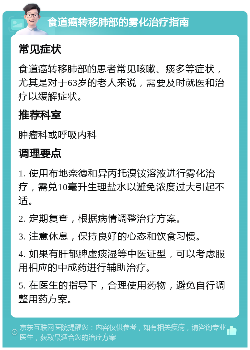 食道癌转移肺部的雾化治疗指南 常见症状 食道癌转移肺部的患者常见咳嗽、痰多等症状，尤其是对于63岁的老人来说，需要及时就医和治疗以缓解症状。 推荐科室 肿瘤科或呼吸内科 调理要点 1. 使用布地奈德和异丙托溴铵溶液进行雾化治疗，需兑10毫升生理盐水以避免浓度过大引起不适。 2. 定期复查，根据病情调整治疗方案。 3. 注意休息，保持良好的心态和饮食习惯。 4. 如果有肝郁脾虚痰湿等中医证型，可以考虑服用相应的中成药进行辅助治疗。 5. 在医生的指导下，合理使用药物，避免自行调整用药方案。