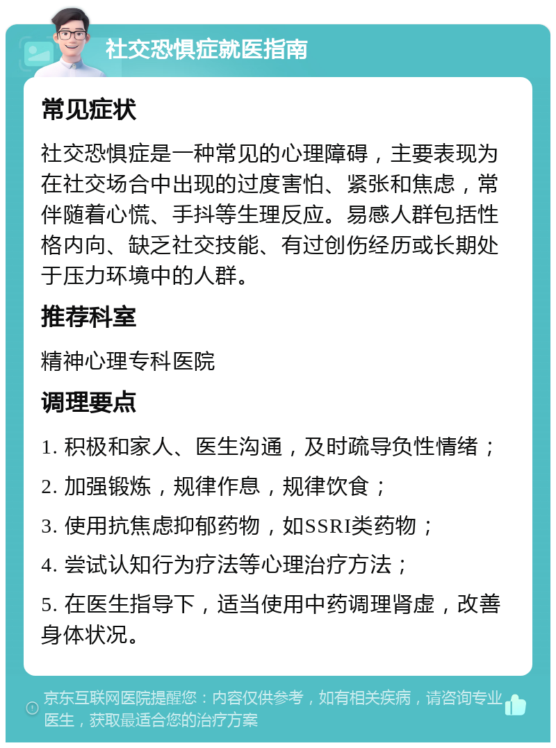 社交恐惧症就医指南 常见症状 社交恐惧症是一种常见的心理障碍，主要表现为在社交场合中出现的过度害怕、紧张和焦虑，常伴随着心慌、手抖等生理反应。易感人群包括性格内向、缺乏社交技能、有过创伤经历或长期处于压力环境中的人群。 推荐科室 精神心理专科医院 调理要点 1. 积极和家人、医生沟通，及时疏导负性情绪； 2. 加强锻炼，规律作息，规律饮食； 3. 使用抗焦虑抑郁药物，如SSRI类药物； 4. 尝试认知行为疗法等心理治疗方法； 5. 在医生指导下，适当使用中药调理肾虚，改善身体状况。