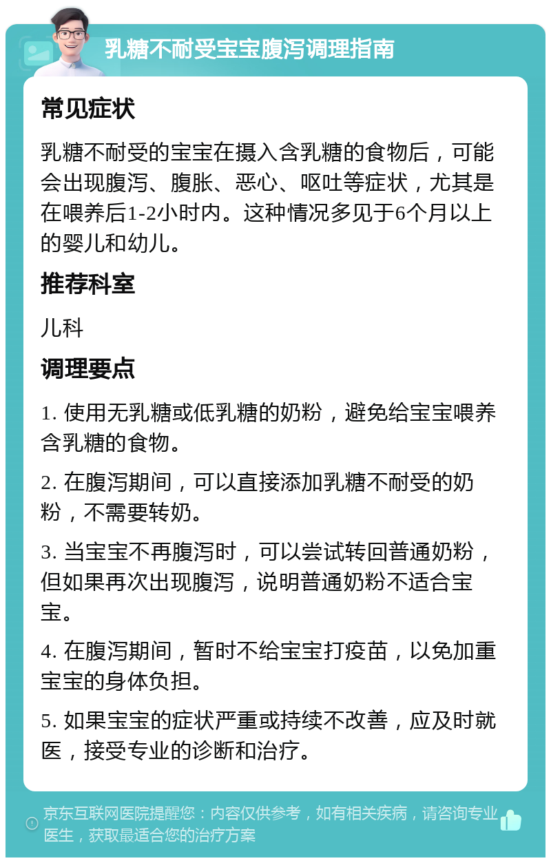 乳糖不耐受宝宝腹泻调理指南 常见症状 乳糖不耐受的宝宝在摄入含乳糖的食物后，可能会出现腹泻、腹胀、恶心、呕吐等症状，尤其是在喂养后1-2小时内。这种情况多见于6个月以上的婴儿和幼儿。 推荐科室 儿科 调理要点 1. 使用无乳糖或低乳糖的奶粉，避免给宝宝喂养含乳糖的食物。 2. 在腹泻期间，可以直接添加乳糖不耐受的奶粉，不需要转奶。 3. 当宝宝不再腹泻时，可以尝试转回普通奶粉，但如果再次出现腹泻，说明普通奶粉不适合宝宝。 4. 在腹泻期间，暂时不给宝宝打疫苗，以免加重宝宝的身体负担。 5. 如果宝宝的症状严重或持续不改善，应及时就医，接受专业的诊断和治疗。