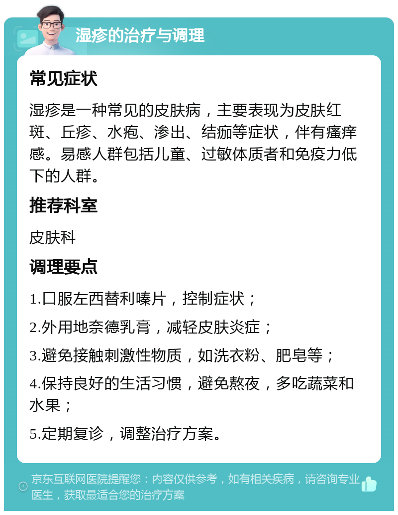 湿疹的治疗与调理 常见症状 湿疹是一种常见的皮肤病，主要表现为皮肤红斑、丘疹、水疱、渗出、结痂等症状，伴有瘙痒感。易感人群包括儿童、过敏体质者和免疫力低下的人群。 推荐科室 皮肤科 调理要点 1.口服左西替利嗪片，控制症状； 2.外用地奈德乳膏，减轻皮肤炎症； 3.避免接触刺激性物质，如洗衣粉、肥皂等； 4.保持良好的生活习惯，避免熬夜，多吃蔬菜和水果； 5.定期复诊，调整治疗方案。