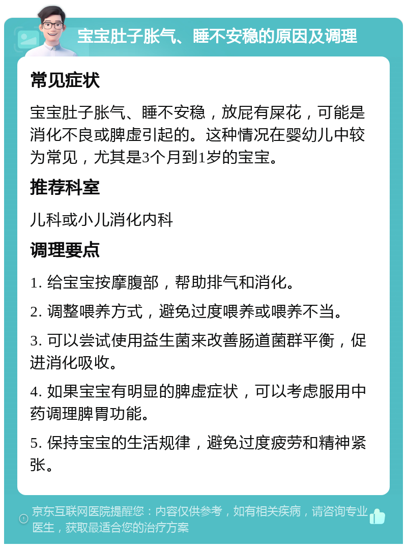 宝宝肚子胀气、睡不安稳的原因及调理 常见症状 宝宝肚子胀气、睡不安稳，放屁有屎花，可能是消化不良或脾虚引起的。这种情况在婴幼儿中较为常见，尤其是3个月到1岁的宝宝。 推荐科室 儿科或小儿消化内科 调理要点 1. 给宝宝按摩腹部，帮助排气和消化。 2. 调整喂养方式，避免过度喂养或喂养不当。 3. 可以尝试使用益生菌来改善肠道菌群平衡，促进消化吸收。 4. 如果宝宝有明显的脾虚症状，可以考虑服用中药调理脾胃功能。 5. 保持宝宝的生活规律，避免过度疲劳和精神紧张。