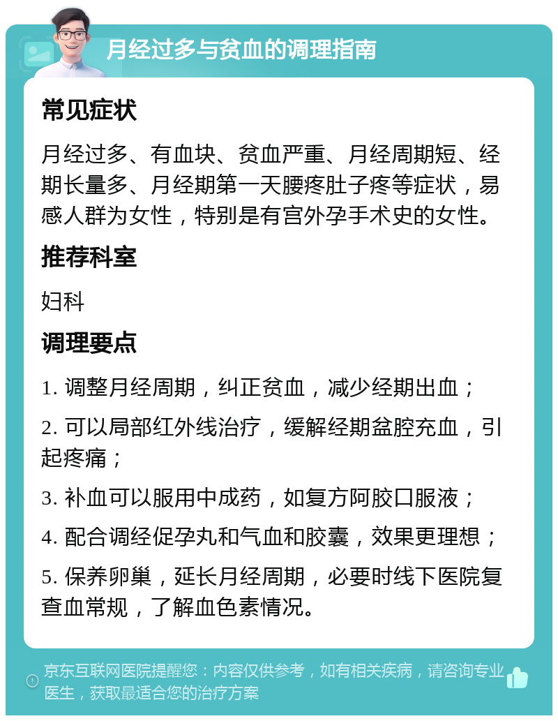 月经过多与贫血的调理指南 常见症状 月经过多、有血块、贫血严重、月经周期短、经期长量多、月经期第一天腰疼肚子疼等症状，易感人群为女性，特别是有宫外孕手术史的女性。 推荐科室 妇科 调理要点 1. 调整月经周期，纠正贫血，减少经期出血； 2. 可以局部红外线治疗，缓解经期盆腔充血，引起疼痛； 3. 补血可以服用中成药，如复方阿胶口服液； 4. 配合调经促孕丸和气血和胶囊，效果更理想； 5. 保养卵巢，延长月经周期，必要时线下医院复查血常规，了解血色素情况。