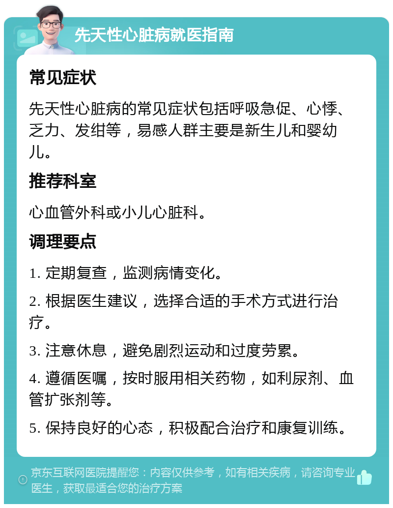 先天性心脏病就医指南 常见症状 先天性心脏病的常见症状包括呼吸急促、心悸、乏力、发绀等，易感人群主要是新生儿和婴幼儿。 推荐科室 心血管外科或小儿心脏科。 调理要点 1. 定期复查，监测病情变化。 2. 根据医生建议，选择合适的手术方式进行治疗。 3. 注意休息，避免剧烈运动和过度劳累。 4. 遵循医嘱，按时服用相关药物，如利尿剂、血管扩张剂等。 5. 保持良好的心态，积极配合治疗和康复训练。