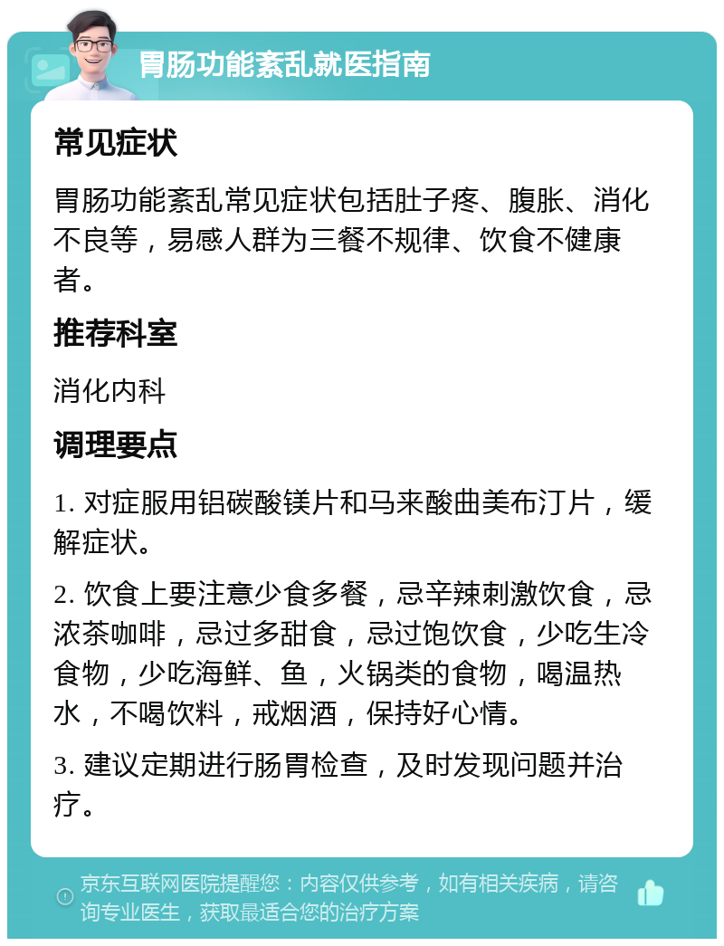 胃肠功能紊乱就医指南 常见症状 胃肠功能紊乱常见症状包括肚子疼、腹胀、消化不良等，易感人群为三餐不规律、饮食不健康者。 推荐科室 消化内科 调理要点 1. 对症服用铝碳酸镁片和马来酸曲美布汀片，缓解症状。 2. 饮食上要注意少食多餐，忌辛辣刺激饮食，忌浓茶咖啡，忌过多甜食，忌过饱饮食，少吃生冷食物，少吃海鲜、鱼，火锅类的食物，喝温热水，不喝饮料，戒烟酒，保持好心情。 3. 建议定期进行肠胃检查，及时发现问题并治疗。