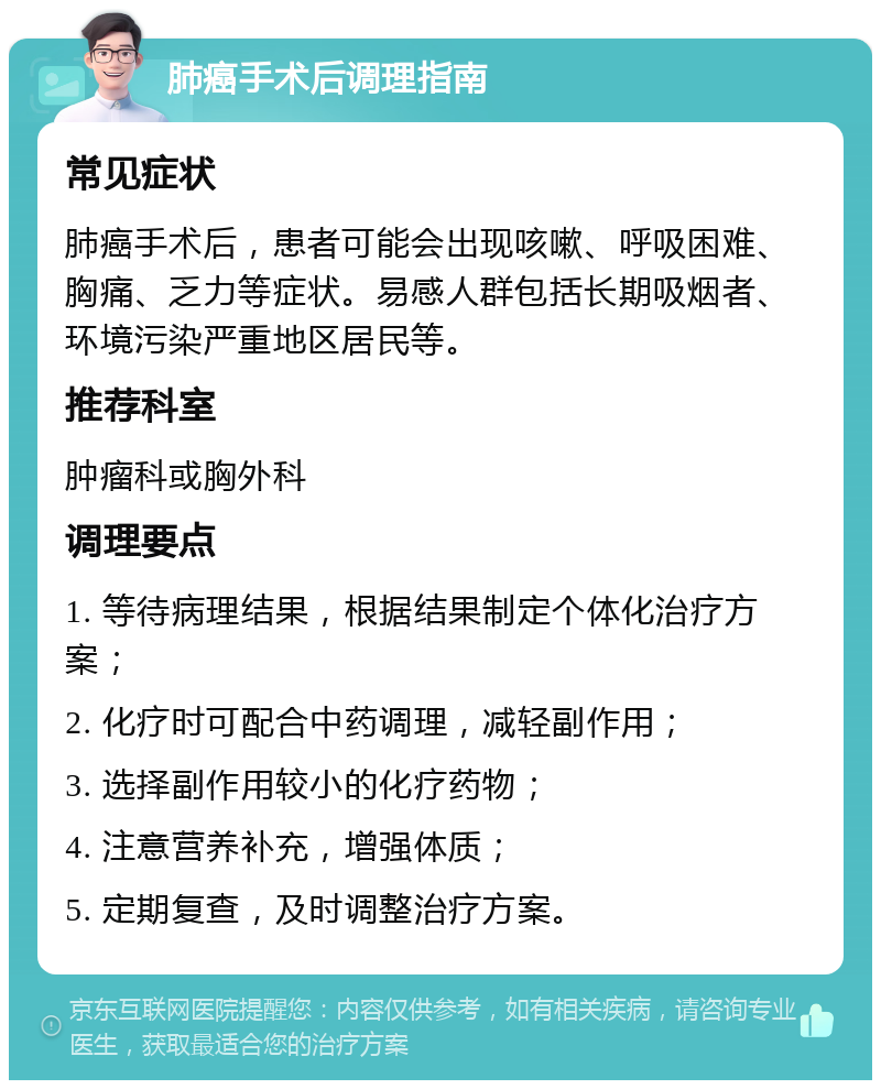 肺癌手术后调理指南 常见症状 肺癌手术后，患者可能会出现咳嗽、呼吸困难、胸痛、乏力等症状。易感人群包括长期吸烟者、环境污染严重地区居民等。 推荐科室 肿瘤科或胸外科 调理要点 1. 等待病理结果，根据结果制定个体化治疗方案； 2. 化疗时可配合中药调理，减轻副作用； 3. 选择副作用较小的化疗药物； 4. 注意营养补充，增强体质； 5. 定期复查，及时调整治疗方案。