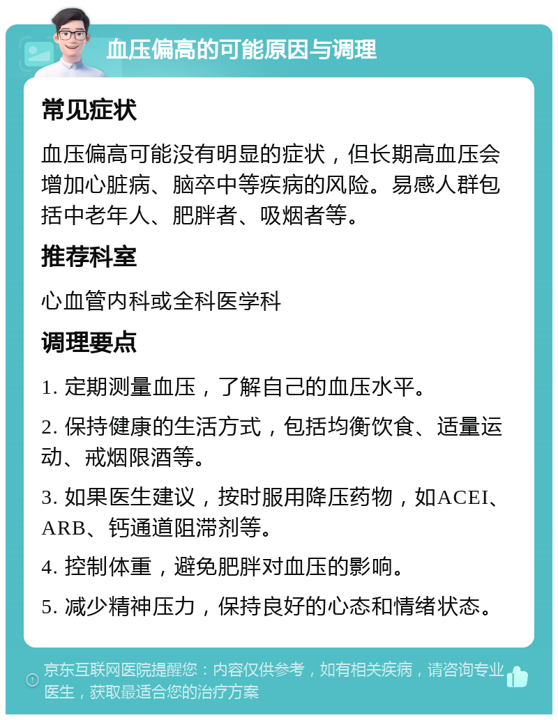 血压偏高的可能原因与调理 常见症状 血压偏高可能没有明显的症状，但长期高血压会增加心脏病、脑卒中等疾病的风险。易感人群包括中老年人、肥胖者、吸烟者等。 推荐科室 心血管内科或全科医学科 调理要点 1. 定期测量血压，了解自己的血压水平。 2. 保持健康的生活方式，包括均衡饮食、适量运动、戒烟限酒等。 3. 如果医生建议，按时服用降压药物，如ACEI、ARB、钙通道阻滞剂等。 4. 控制体重，避免肥胖对血压的影响。 5. 减少精神压力，保持良好的心态和情绪状态。