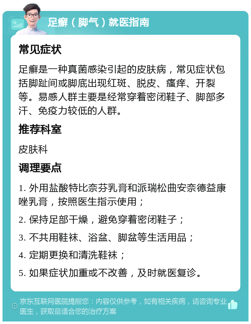 足癣（脚气）就医指南 常见症状 足癣是一种真菌感染引起的皮肤病，常见症状包括脚趾间或脚底出现红斑、脱皮、瘙痒、开裂等。易感人群主要是经常穿着密闭鞋子、脚部多汗、免疫力较低的人群。 推荐科室 皮肤科 调理要点 1. 外用盐酸特比奈芬乳膏和派瑞松曲安奈德益康唑乳膏，按照医生指示使用； 2. 保持足部干燥，避免穿着密闭鞋子； 3. 不共用鞋袜、浴盆、脚盆等生活用品； 4. 定期更换和清洗鞋袜； 5. 如果症状加重或不改善，及时就医复诊。