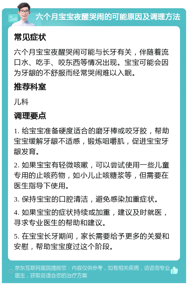 六个月宝宝夜醒哭闹的可能原因及调理方法 常见症状 六个月宝宝夜醒哭闹可能与长牙有关，伴随着流口水、吃手、咬东西等情况出现。宝宝可能会因为牙龈的不舒服而经常哭闹难以入眠。 推荐科室 儿科 调理要点 1. 给宝宝准备硬度适合的磨牙棒或咬牙胶，帮助宝宝缓解牙龈不适感，锻炼咀嚼肌，促进宝宝牙龈发育。 2. 如果宝宝有轻微咳嗽，可以尝试使用一些儿童专用的止咳药物，如小儿止咳糖浆等，但需要在医生指导下使用。 3. 保持宝宝的口腔清洁，避免感染加重症状。 4. 如果宝宝的症状持续或加重，建议及时就医，寻求专业医生的帮助和建议。 5. 在宝宝长牙期间，家长需要给予更多的关爱和安慰，帮助宝宝度过这个阶段。