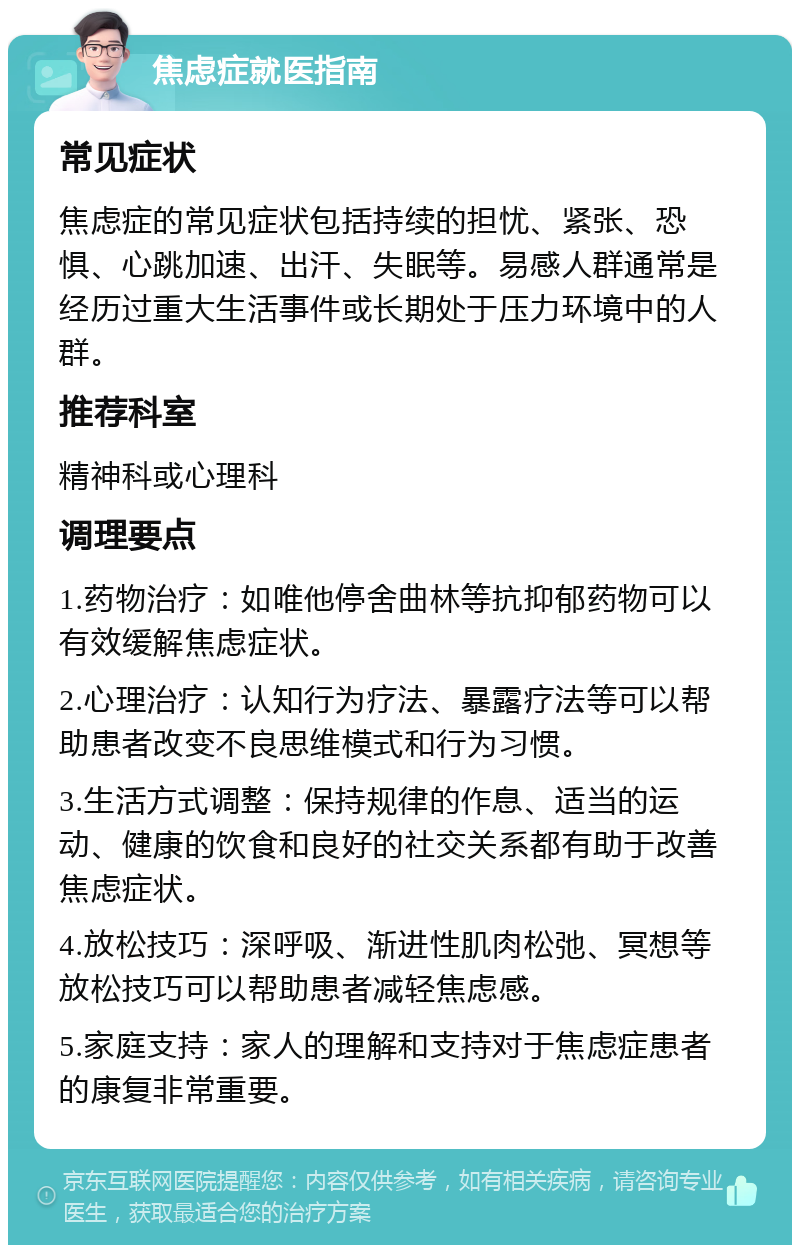 焦虑症就医指南 常见症状 焦虑症的常见症状包括持续的担忧、紧张、恐惧、心跳加速、出汗、失眠等。易感人群通常是经历过重大生活事件或长期处于压力环境中的人群。 推荐科室 精神科或心理科 调理要点 1.药物治疗：如唯他停舍曲林等抗抑郁药物可以有效缓解焦虑症状。 2.心理治疗：认知行为疗法、暴露疗法等可以帮助患者改变不良思维模式和行为习惯。 3.生活方式调整：保持规律的作息、适当的运动、健康的饮食和良好的社交关系都有助于改善焦虑症状。 4.放松技巧：深呼吸、渐进性肌肉松弛、冥想等放松技巧可以帮助患者减轻焦虑感。 5.家庭支持：家人的理解和支持对于焦虑症患者的康复非常重要。