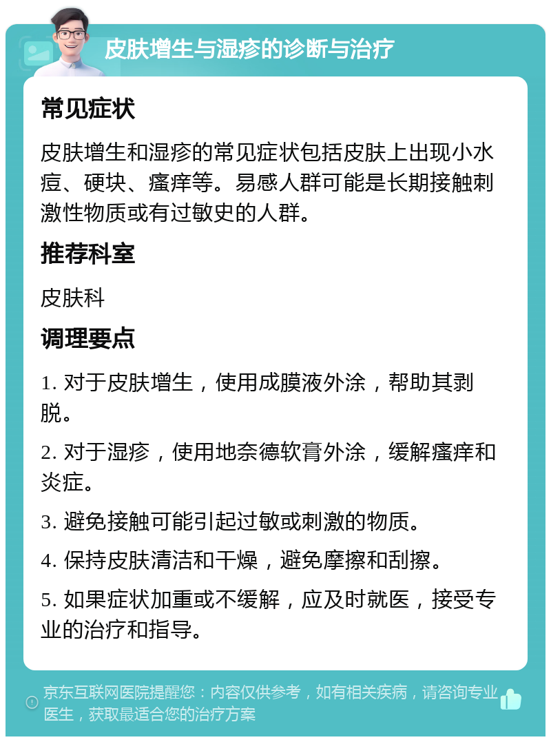 皮肤增生与湿疹的诊断与治疗 常见症状 皮肤增生和湿疹的常见症状包括皮肤上出现小水痘、硬块、瘙痒等。易感人群可能是长期接触刺激性物质或有过敏史的人群。 推荐科室 皮肤科 调理要点 1. 对于皮肤增生，使用成膜液外涂，帮助其剥脱。 2. 对于湿疹，使用地奈德软膏外涂，缓解瘙痒和炎症。 3. 避免接触可能引起过敏或刺激的物质。 4. 保持皮肤清洁和干燥，避免摩擦和刮擦。 5. 如果症状加重或不缓解，应及时就医，接受专业的治疗和指导。