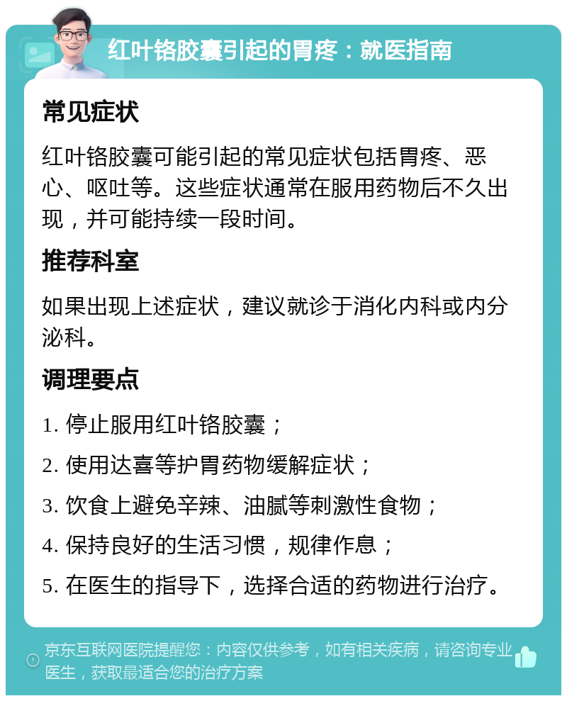 红叶铬胶囊引起的胃疼：就医指南 常见症状 红叶铬胶囊可能引起的常见症状包括胃疼、恶心、呕吐等。这些症状通常在服用药物后不久出现，并可能持续一段时间。 推荐科室 如果出现上述症状，建议就诊于消化内科或内分泌科。 调理要点 1. 停止服用红叶铬胶囊； 2. 使用达喜等护胃药物缓解症状； 3. 饮食上避免辛辣、油腻等刺激性食物； 4. 保持良好的生活习惯，规律作息； 5. 在医生的指导下，选择合适的药物进行治疗。