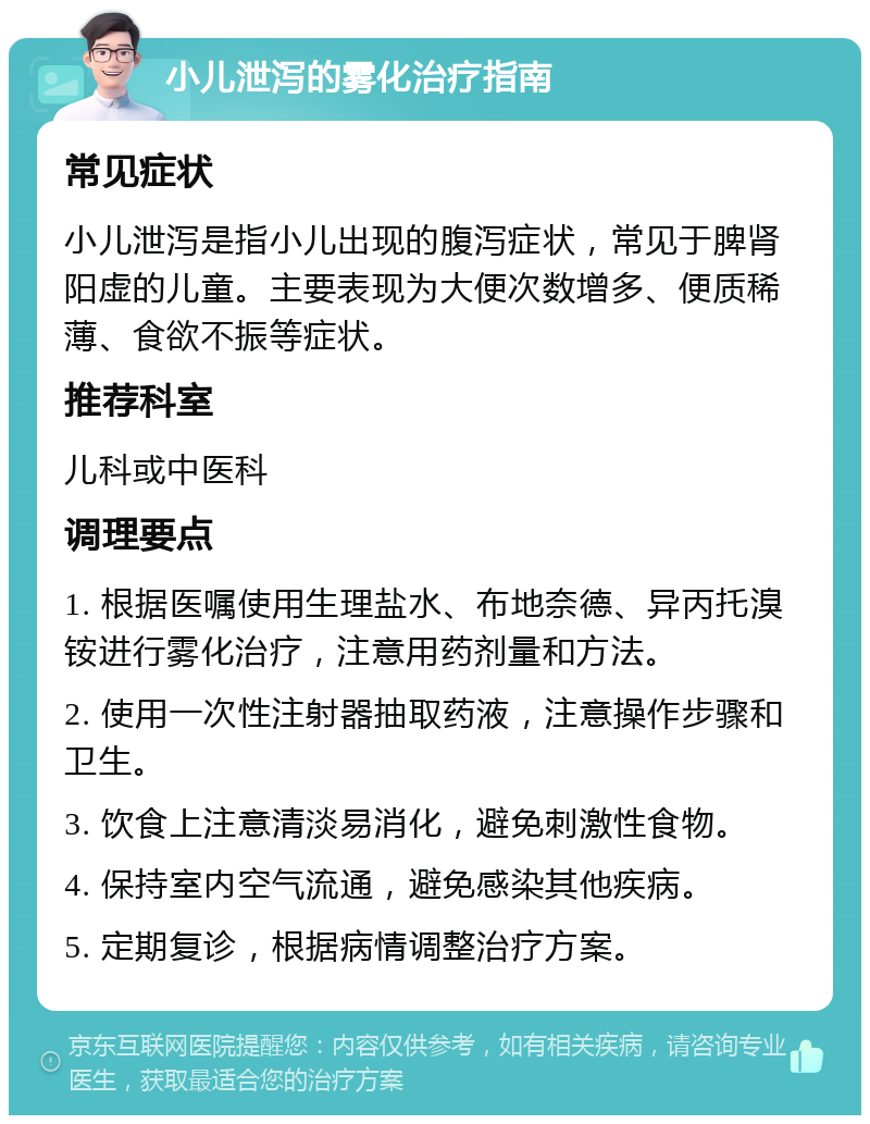 小儿泄泻的雾化治疗指南 常见症状 小儿泄泻是指小儿出现的腹泻症状，常见于脾肾阳虚的儿童。主要表现为大便次数增多、便质稀薄、食欲不振等症状。 推荐科室 儿科或中医科 调理要点 1. 根据医嘱使用生理盐水、布地奈德、异丙托溴铵进行雾化治疗，注意用药剂量和方法。 2. 使用一次性注射器抽取药液，注意操作步骤和卫生。 3. 饮食上注意清淡易消化，避免刺激性食物。 4. 保持室内空气流通，避免感染其他疾病。 5. 定期复诊，根据病情调整治疗方案。