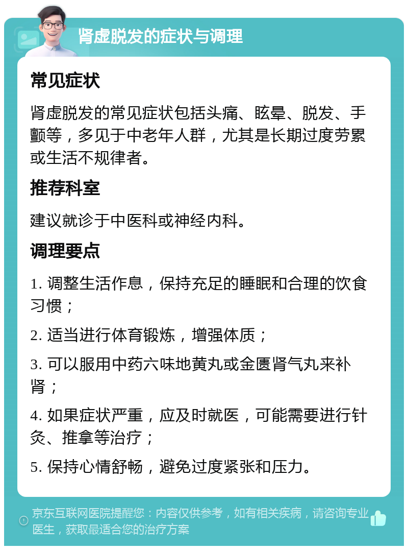 肾虚脱发的症状与调理 常见症状 肾虚脱发的常见症状包括头痛、眩晕、脱发、手颤等，多见于中老年人群，尤其是长期过度劳累或生活不规律者。 推荐科室 建议就诊于中医科或神经内科。 调理要点 1. 调整生活作息，保持充足的睡眠和合理的饮食习惯； 2. 适当进行体育锻炼，增强体质； 3. 可以服用中药六味地黄丸或金匮肾气丸来补肾； 4. 如果症状严重，应及时就医，可能需要进行针灸、推拿等治疗； 5. 保持心情舒畅，避免过度紧张和压力。