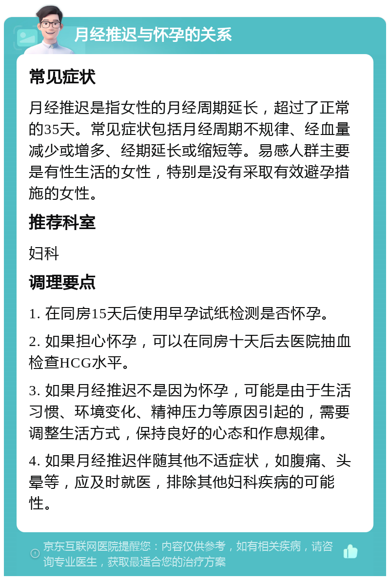 月经推迟与怀孕的关系 常见症状 月经推迟是指女性的月经周期延长，超过了正常的35天。常见症状包括月经周期不规律、经血量减少或增多、经期延长或缩短等。易感人群主要是有性生活的女性，特别是没有采取有效避孕措施的女性。 推荐科室 妇科 调理要点 1. 在同房15天后使用早孕试纸检测是否怀孕。 2. 如果担心怀孕，可以在同房十天后去医院抽血检查HCG水平。 3. 如果月经推迟不是因为怀孕，可能是由于生活习惯、环境变化、精神压力等原因引起的，需要调整生活方式，保持良好的心态和作息规律。 4. 如果月经推迟伴随其他不适症状，如腹痛、头晕等，应及时就医，排除其他妇科疾病的可能性。