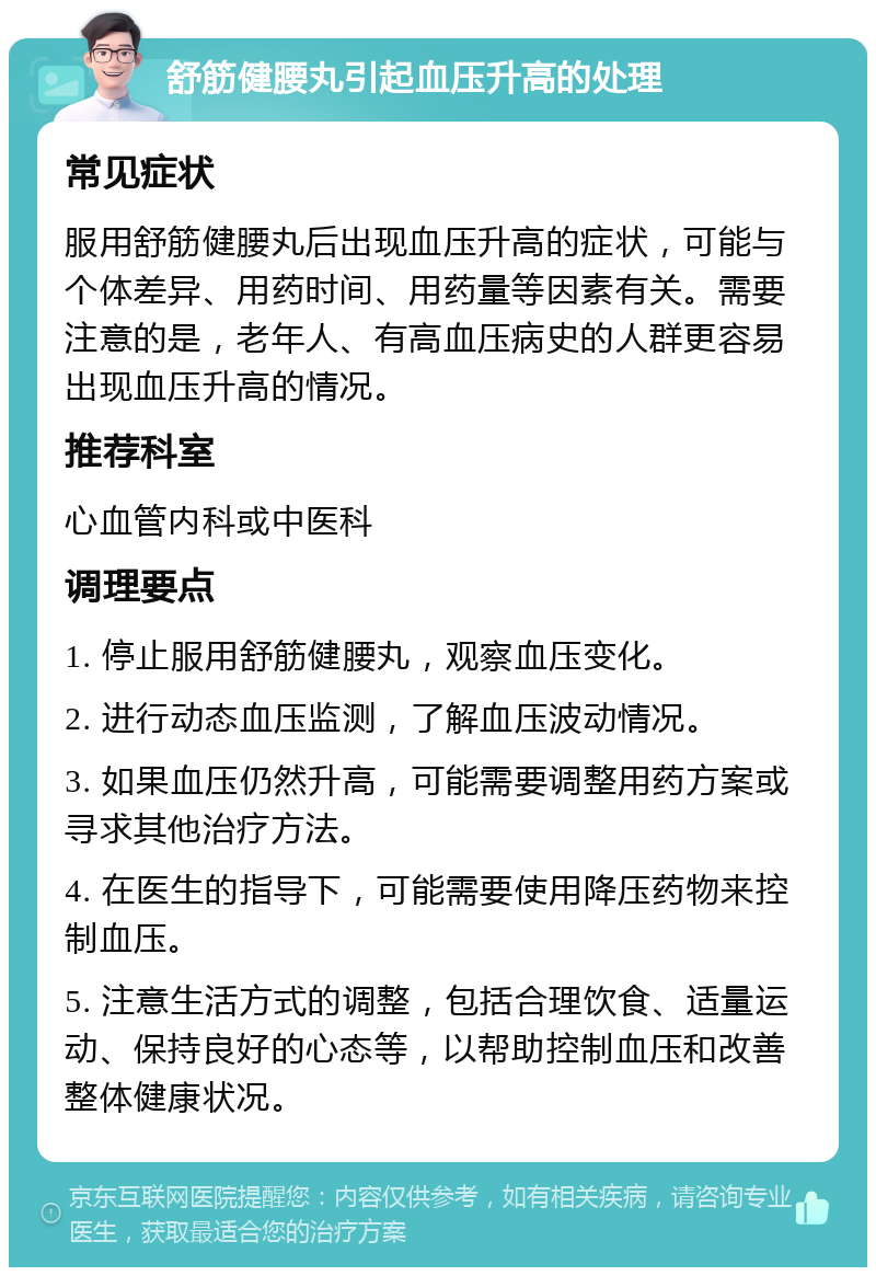 舒筋健腰丸引起血压升高的处理 常见症状 服用舒筋健腰丸后出现血压升高的症状，可能与个体差异、用药时间、用药量等因素有关。需要注意的是，老年人、有高血压病史的人群更容易出现血压升高的情况。 推荐科室 心血管内科或中医科 调理要点 1. 停止服用舒筋健腰丸，观察血压变化。 2. 进行动态血压监测，了解血压波动情况。 3. 如果血压仍然升高，可能需要调整用药方案或寻求其他治疗方法。 4. 在医生的指导下，可能需要使用降压药物来控制血压。 5. 注意生活方式的调整，包括合理饮食、适量运动、保持良好的心态等，以帮助控制血压和改善整体健康状况。