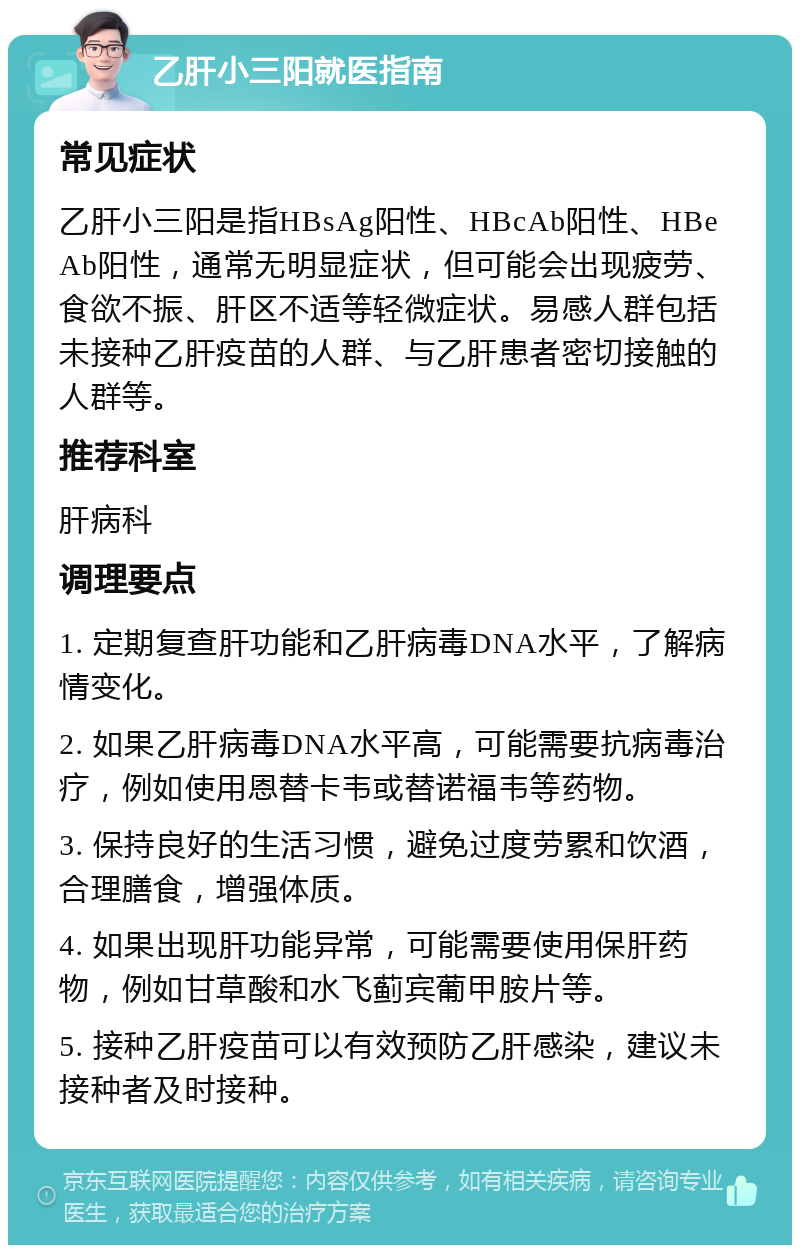 乙肝小三阳就医指南 常见症状 乙肝小三阳是指HBsAg阳性、HBcAb阳性、HBeAb阳性，通常无明显症状，但可能会出现疲劳、食欲不振、肝区不适等轻微症状。易感人群包括未接种乙肝疫苗的人群、与乙肝患者密切接触的人群等。 推荐科室 肝病科 调理要点 1. 定期复查肝功能和乙肝病毒DNA水平，了解病情变化。 2. 如果乙肝病毒DNA水平高，可能需要抗病毒治疗，例如使用恩替卡韦或替诺福韦等药物。 3. 保持良好的生活习惯，避免过度劳累和饮酒，合理膳食，增强体质。 4. 如果出现肝功能异常，可能需要使用保肝药物，例如甘草酸和水飞蓟宾葡甲胺片等。 5. 接种乙肝疫苗可以有效预防乙肝感染，建议未接种者及时接种。