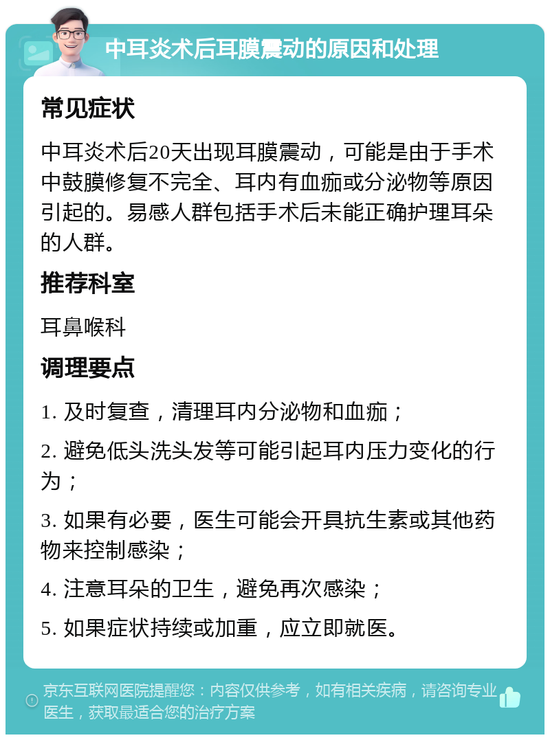 中耳炎术后耳膜震动的原因和处理 常见症状 中耳炎术后20天出现耳膜震动，可能是由于手术中鼓膜修复不完全、耳内有血痂或分泌物等原因引起的。易感人群包括手术后未能正确护理耳朵的人群。 推荐科室 耳鼻喉科 调理要点 1. 及时复查，清理耳内分泌物和血痂； 2. 避免低头洗头发等可能引起耳内压力变化的行为； 3. 如果有必要，医生可能会开具抗生素或其他药物来控制感染； 4. 注意耳朵的卫生，避免再次感染； 5. 如果症状持续或加重，应立即就医。