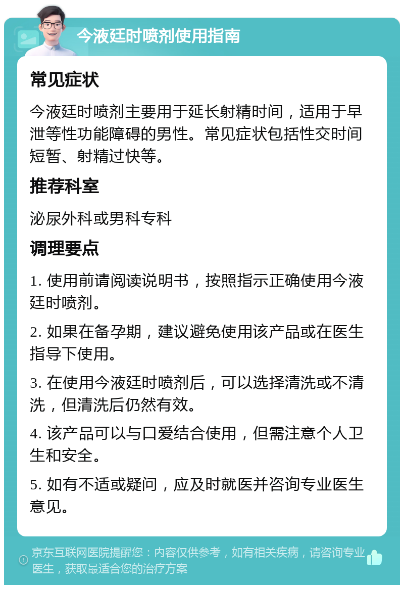 今液廷时喷剂使用指南 常见症状 今液廷时喷剂主要用于延长射精时间，适用于早泄等性功能障碍的男性。常见症状包括性交时间短暂、射精过快等。 推荐科室 泌尿外科或男科专科 调理要点 1. 使用前请阅读说明书，按照指示正确使用今液廷时喷剂。 2. 如果在备孕期，建议避免使用该产品或在医生指导下使用。 3. 在使用今液廷时喷剂后，可以选择清洗或不清洗，但清洗后仍然有效。 4. 该产品可以与口爱结合使用，但需注意个人卫生和安全。 5. 如有不适或疑问，应及时就医并咨询专业医生意见。