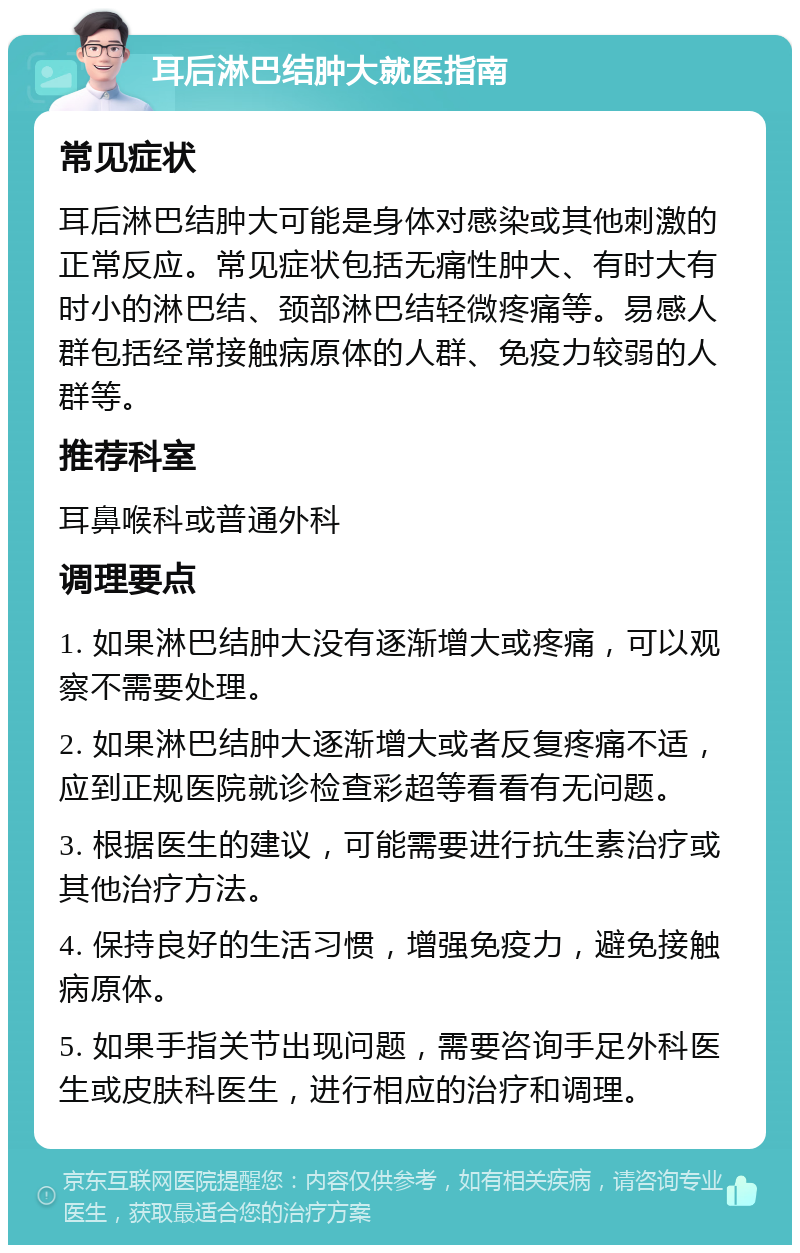 耳后淋巴结肿大就医指南 常见症状 耳后淋巴结肿大可能是身体对感染或其他刺激的正常反应。常见症状包括无痛性肿大、有时大有时小的淋巴结、颈部淋巴结轻微疼痛等。易感人群包括经常接触病原体的人群、免疫力较弱的人群等。 推荐科室 耳鼻喉科或普通外科 调理要点 1. 如果淋巴结肿大没有逐渐增大或疼痛，可以观察不需要处理。 2. 如果淋巴结肿大逐渐增大或者反复疼痛不适，应到正规医院就诊检查彩超等看看有无问题。 3. 根据医生的建议，可能需要进行抗生素治疗或其他治疗方法。 4. 保持良好的生活习惯，增强免疫力，避免接触病原体。 5. 如果手指关节出现问题，需要咨询手足外科医生或皮肤科医生，进行相应的治疗和调理。